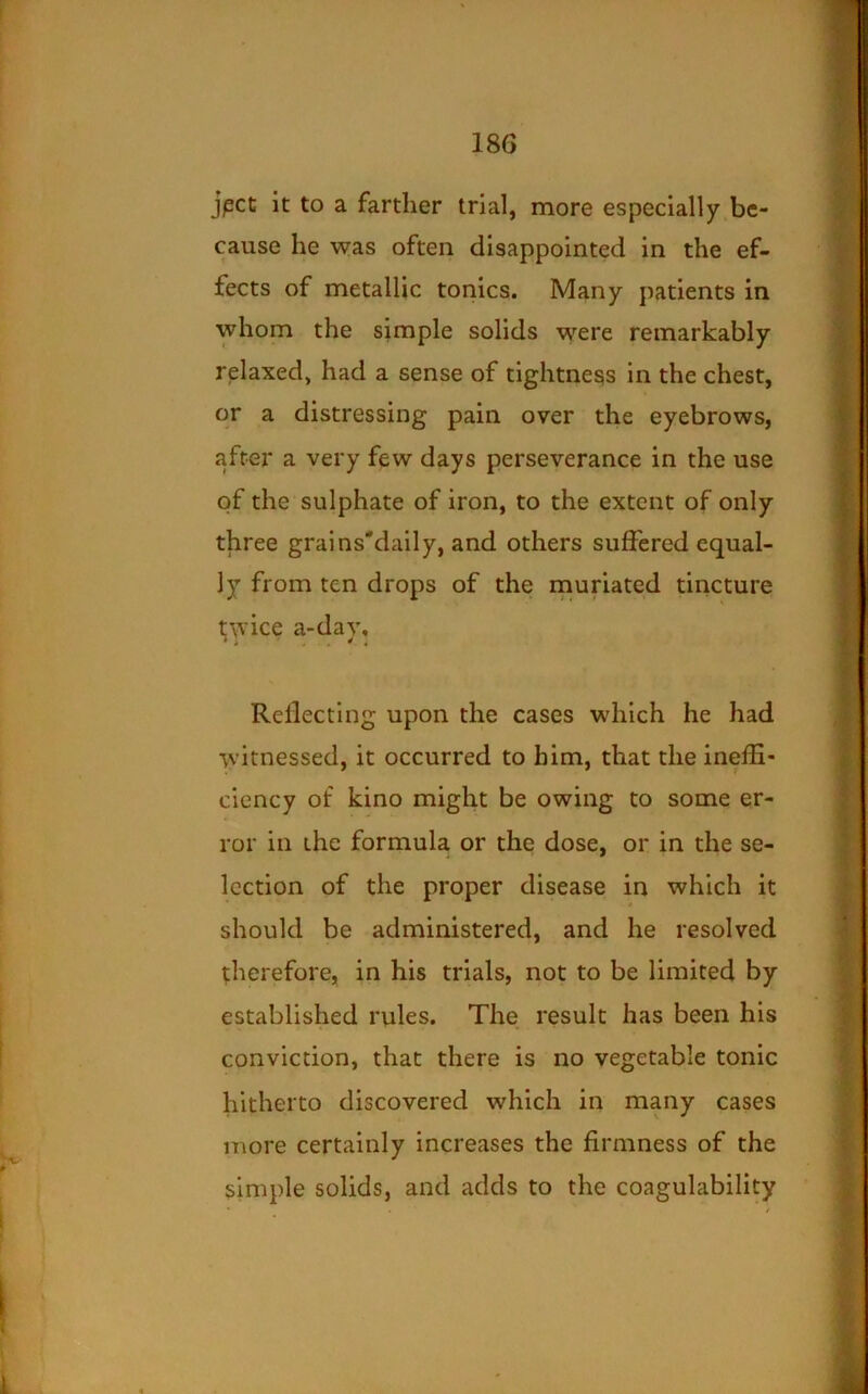 jpct it to a farther trial, more especially be- cause he was often disappointed in the ef- fects of metallic tonics. Many patients in whom the simple solids were remarkably relaxed, had a sense of tightness in the chest, or a distressing pain over the eyebrows, after a very few days perseverance in the use of the sulphate of iron, to the extent of only three grains'daily, and others suffered equal- ly from ten drops of the muriated tincture twice a-day. Reflecting upon the cases which he had witnessed, it occurred to him, that the ineffi- ciency of kino might be owing to some er- ror in the formula or the dose, or in the se- lection of the proper disease in which it should be administered, and he resolved therefore, in his trials, not to be limited by established rules. The result has been his conviction, that there is no vegetable tonic hitherto discovered which in many cases more certainly increases the firmness of the simple solids, and adds to the coagulability