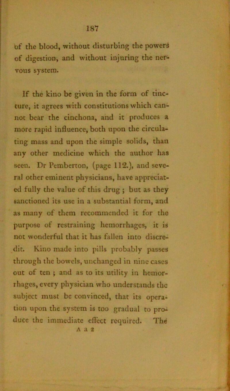 of the blood, without disturbing the powers of digestion, and without injuring the ner- vous system. If the kino be given in the form of tinc- ture, it agrees with constitutions which can- not bear the cinchona, and it produces a more rapid influence, both upon the circula- ting mass and upon the simple solids, than any other medicine which the author has seen. Dr Pemberton, (page 112.), and seve- ral other eminent physicians, have appreciat- ed fully the value of this drug ; but as they sanctioned its use in a substantial form, and as many of them recommended it for the purpose of restraining hemorrhages, it is not wonderful that it has fallen into discre- dit. Kino made into pills probably passes through the bowels, unchanged in nine cases out of ten ; and as to its utility in hemor- rhages, every physician who understands the subject must be convinced, that its opera- tion upon the system is too gradual to pro-i duce the immediate effect required. Th<l A a 2