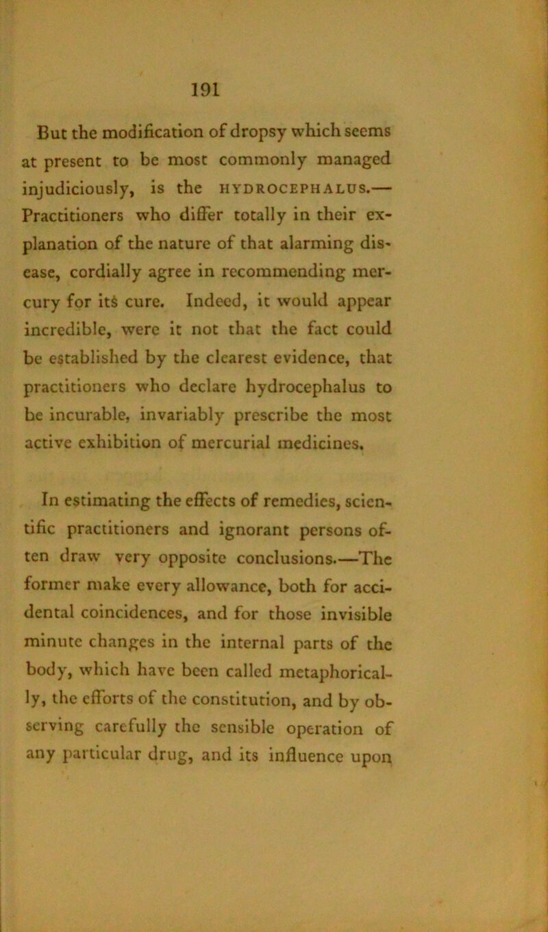 But the modification of dropsy which seems at present to be most commonly managed injudiciously, is the hydrocephalus.— Practitioners who differ totally in their ex- planation of the nature of that alarming dis- ease, cordially agree in recommending mer- cury for its cure. Indeed, it would appear incredible, were it not that the fact could be established by the clearest evidence, that practitioners who declare hydrocephalus to he incurable, invariably prescribe the most active exhibition of mercurial medicines. In estimating the effects of remedies, scien- tific practitioners and ignorant persons of- ten draw very opposite conclusions.—The former make every allowance, both for acci- dental coincidences, and for those invisible minute changes in the internal parts of the body, which have been called metaphorical- ly, the efforts of the constitution, and by ob- serving carefully the sensible operation of any particular drug, and its influence upon