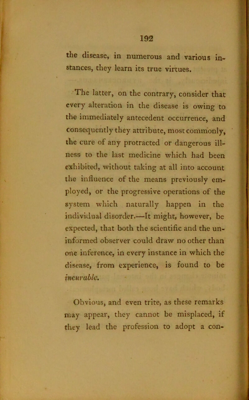 the disease, in numerous and various in- stances, they learn its true virtues. 'The latter, on the contrary, consider that every alteration in the disease is owing to the immediately antecedent occurrence, and consequently they attribute, most commonly, the cure of any protracted or dangerous ill- ness to the last medicine which had been exhibited, without taking at all into account the influence of the means previously em- ployed, or the progressive operations of the system which naturally happen in the individual disorder.—It might, however, be expected, that both the scientific and the un- informed observer could draw no other than one inference, in every instance in which the disease, from experience, is found to be incurable. Obvious, and even trite, as these remarks may appear, they cannot be misplaced, if they lead the profession to adopt a con-