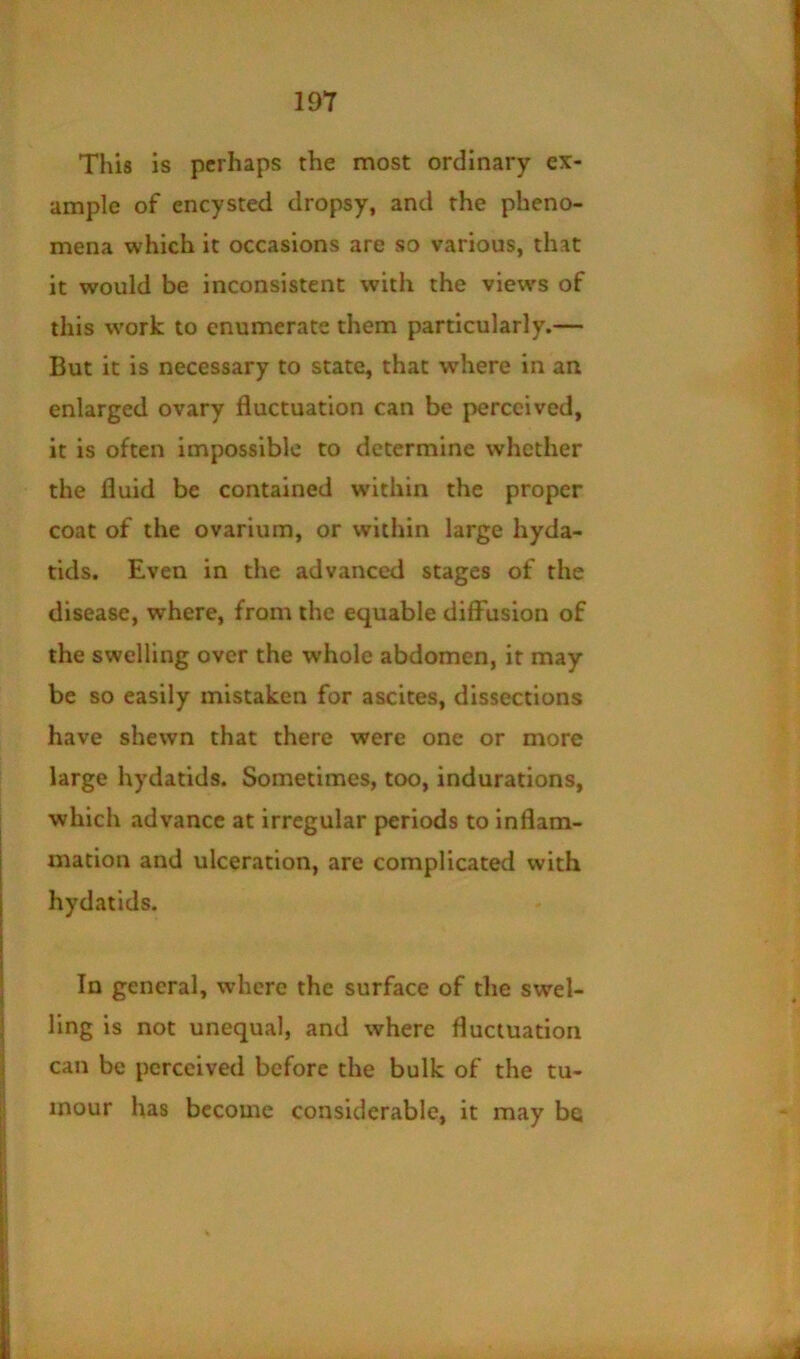 This is perhaps the most ordinary ex- ample of encysted dropsy, and the pheno- mena which it occasions are so various, that it would be inconsistent with the view's of this w'ork to enumerate them particularly.— But it is necessary to state, that where in an enlarged ovary fluctuation can be perceived, it is often impossible to determine whether the fluid be contained within the proper coat of the ovarium, or within large hyda- tids. Even in the advanced stages of the disease, where, from the equable diffusion of the swelling over the whole abdomen, it may be so easily mistaken for ascites, dissections have shewn that there were one or more large hydatids. Sometimes, too, indurations, which advance at irregular periods to inflam- mation and ulceration, are complicated with hydatids. In general, where the surface of the swel- ling is not unequal, and where fluctuation can be perceived before the bulk of the tu- mour has become considerable, it may be