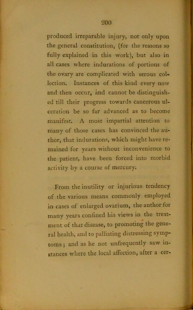 produced irreparable injury, not only upon the general constitution, (for the reasons so fully explained in this work), but also in all cases where indurations of portions of the ovary are complicated with serous col- lection. Instances of this kind every now and then occur, and cannot be distinguish- ed till their progress towards cancerous ul- ceration be so far advanced as to become manifest. A most impartial attention to many of those cases has convinced the au- thor, that indurations, which might have re- mained for years without inconvenience to the patient, have been forced into morbid activity by a course of mercury. From the inutility or injurious tendency of the various means commonly employed in cases of enlarged ovarium, the author for many years confined his views in the treat- ment of that disease, to promoting the gene- ral health, and to palliating distressing symp- toms ; and as he not unfrequently saw in- stances where the local afFection, after a cer-