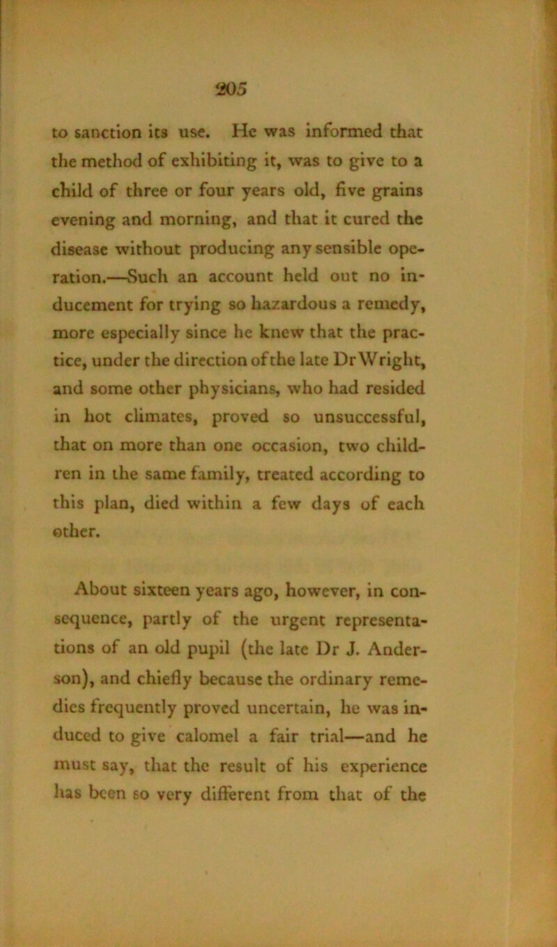 to sanction its use. He was informed that the method of exhibiting it, was to give to a child of three or four years old, five grains evening and morning, and that it cured the disease without producing any sensible ope- ration.—Such an account held out no in- ducement for trying so hazardous a remedy, more especially since he knew that the prac- tice, under the direction of the late Dr Wright, and some other physicians, who had resided in hot climates, proved so unsuccessful, that on more than one occasion, two child- ren in the same family, treated according to this plan, died within a few days of each other. About sixteen years ago, however, in con- sequence, partly of the urgent representa- tions of an old pupil (the late Dr J. Ander- son), and chiefly because the ordinary reme- dies frequently proved uncertain, he was in- duced to give calomel a fair tri.^!—and he must say, that the result of his experience has been so very different from that of the