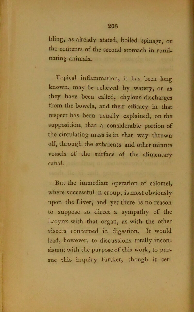 bling, as already stated, boiled spinagc, or the contents of the second stomach in rumi- nating animals. Topical inflammation, it has been long known, may be relieved by watery, or as they have been called, chylous discharges from the bowels, and their efficacy in that respect has been usually explained, on the supposition, that a considerable portion of the circulating mass is in that way thrown off, through the exhalents and other minute vessels of the surface of the alimentary canal. Blit the immediate operation of calomel, where successful in croup, is most obviously upon the Liver, and yet there is no reason to suppose so direct a sympathy of the Larynx with that organ, as with the other viscera concerned in digestion. It would lead, however, to discussions totally incon- sistent with the purpose of this work, to pur- sue this inquiry further, though it cer-