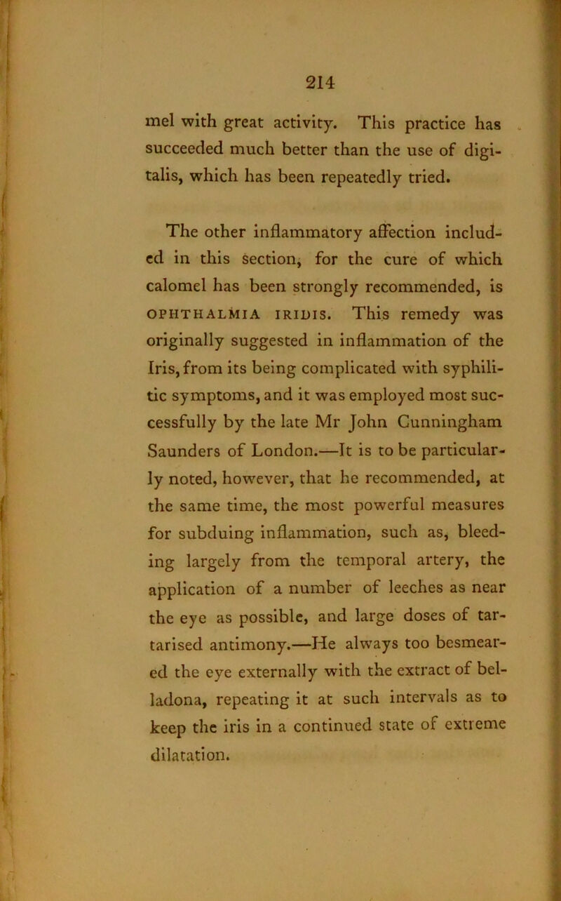 mel with great activity. This practice has . succeeded much better than the use of digi- talis, which has been repeatedly tried. The other inflammatory affection includ- ed in this section, for the cure of which calomel has been strongly recommended, is OPHTHALMIA iRiHis. This remedy was originally suggested in inflammation of the Iris, from its being complicated with syphili- tic symptoms, and it was employed most suc- cessfully by the late Mr John Cunningham Saunders of London.—It is to be particular- ly noted, how^ever, that he recommended, at the same time, the most powerful measures for subduing inflammation, such as, bleed- ing largely from the temporal artery, the application of a number of leeches as near the eye as possible, and large doses of tar- tarised antimony.—He always too besmear- ed the eye externally with the extract of bel- ladona, repeating it at such intervals as to keep the iris in a continued state of extreme dilatation.