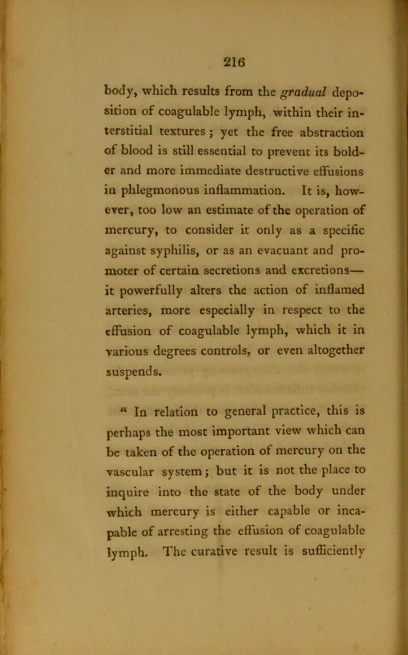 body, which results from the gradual depo- sition of coagulable lymph, within their in- terstitial textures ; yet the free abstraction of blood is still essential to prevent its bold- er and more immediate destructive effusions in phlegmonous inflammation. It is, how- ever, too low an estimate of the operation of mercury, to consider it only as a specific against syphilis, or as an evacuant and pro- moter of certain secretions and excretions— it powerfully alters the action of inflamed arteries, more especially in respect to the effusion of coagulable lymph, which it in various degrees controls, or even altogether suspends. “ In relation to general practice, this is perhaps the most Important view which can be taken of the operation of mercury on the vascular system j but it is not the place to inquire into the state of the body under which mercury is either capable or inca- pable of arresting the effusion of coagulable lymph. The curative result is sufficiently