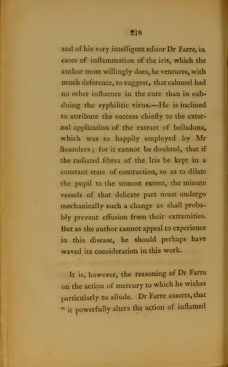 and of his very intelligent editor Dr Farre, in cases of inflammation of the iris, which the author most willingly does, he ventures, with much deference, to suggesti that calomel had no other influence in the cure than in sub- duing the syphilitic virus.—He is inclined to attribute the success chiefly to the exter- nal application of the extract of belladona, which was so happily employed by Mr Saunders ; for it cannot be doubted, that if the radiated fibres of the Iris be kept in a constant state of contraction, so as to dilate the pupil to the utmost extent, the minute vessels of that delicate part must undergo mechanically such a change as shall proba- bly prevent effusion from their extremities. But as the author cannot appeal to experience in this disease, he should perhaps have waved its consideration in this work. It is, however, the reasoning of Dr Farre on the action of mercury to which he wishes particularly to allude. Dr Farre asserts, that “ it powerfully alters the action of inflamed