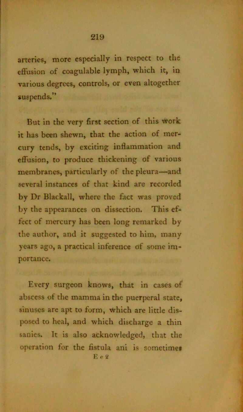 arteries, more especially in respect to the eflPusion of coagulable lymph, which it, in various degrees, controls, or even altogether suspends.” But in the very first section of this work it has been shewn, that the action of mer- cury tends, by exciting inflammation and effusion, to produce thickening of various membranes, particularly of the pleura—and several instances of that kind are recorded by Dr Blackall, where the fact was proved by the appearances on dissection. This ef- fect of mercury has been long remarked by the author, and it suggested to him, many years ago, a practical inference of some im- portance. Every surgeon knows, that in cases of abscess of the mamma in the puerperal state, sinuses are apt to form, which are little dis- posed to heal, and which discharge a thin sanies. It is also acknowledged, that the operation for the fistula ani is somctimei K o <i