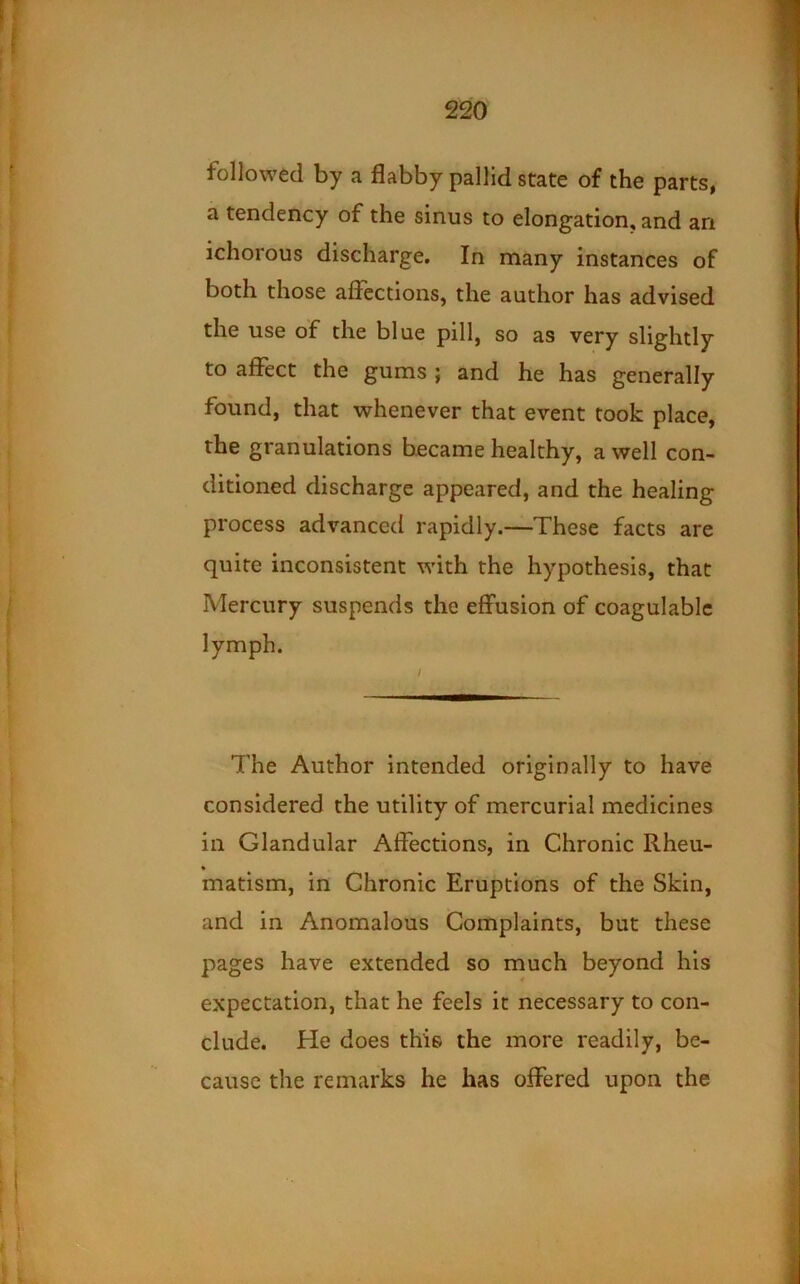 followed by a flabby pallid state of the parts, a tendency of the sinus to elongation, and an ichorous discharge. In many instances of both those afiections, the author has advised the use of the blue pill, so as very slightly to affect the gums; and he has generally found, that whenever that event took place, the granulations became healthy, a well con- ditioned discharge appeared, and the healing process advanced rapidly.—These facts are quire inconsistent with the hypothesis, that Mercury suspends the effusion of coagulablc lymph. / The Author intended originally to have considered the utility of mercurial medicines in Glandular Affections, in Chronic Rheu- • matism, in Chronic Eruptions of the Skin, and in Anomalous Complaints, but these pages have extended so much beyond his expectation, that he feels it necessary to con- clude. He does this the more readily, be- cause the remarks he has offered upon the