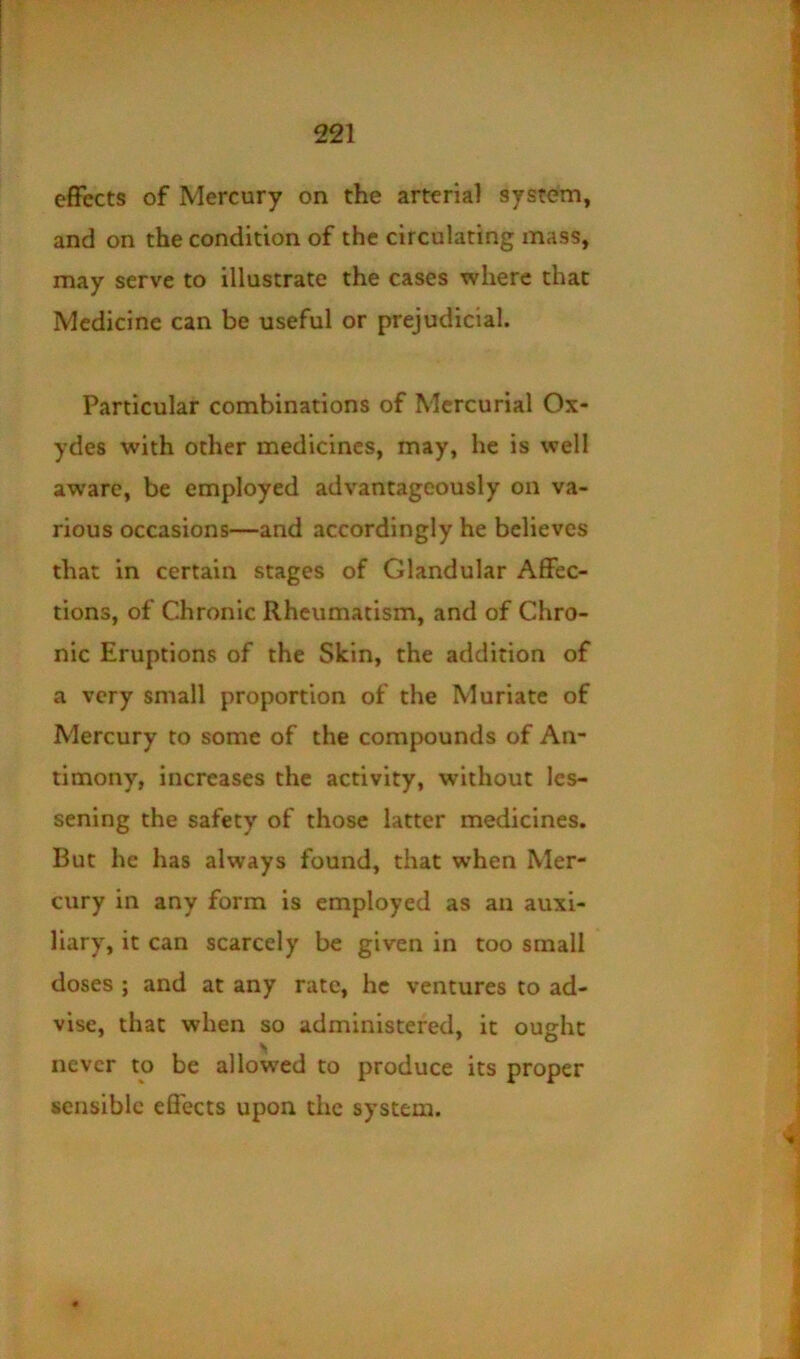 effects of Mercury on the arterial system, and on the condition of the circulating mass, may serve to illustrate the cases where that Medicine can be useful or prejudicial. Particular combinations of Mercurial Ox- ydes with other medicines, may, he is well aware, be employed advantageously on va- rious occasions—and accordingly he believes that in certain stages of Glandular Affec- tions, of Chronic Rheumatism, and of Chro- nic Eruptions of the Skin, the addition of a very small proportion of the Muriate of Mercury to some of the compounds of An- timony, increases the activity, without les- sening the safety of those latter medicines. But he has always found, that when Mer- cury in any form is employed as an auxi- liary, it can scarcely be given in too small doses ; and at any rate, he ventures to ad- vise, that when so administered, it ought never to be allowed to produce its proper sensible effects upon the system.