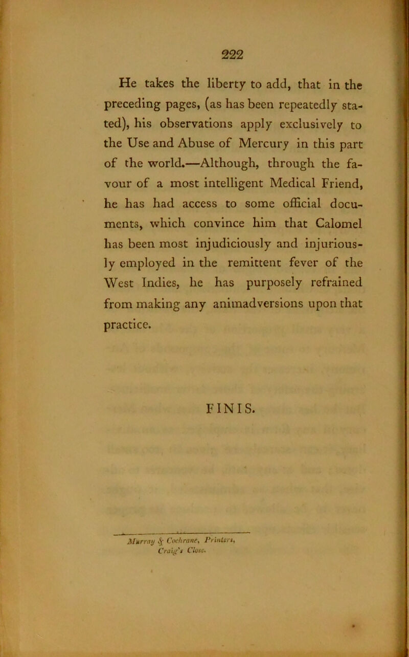 He takes the liberty to add, that in the preceding pages, (as has been repeatedly sta- ted), his observations apply exclusively to the Use and Abuse of Mercury in this part of the world,—Although, through the fa- vour of a most intelligent Medical Friend, he has had access to some official docu- ments, which convince him that Calomel has been most injudiciously and injurious- ly employed in the remittent fever of the West Indies, he has purposely refrained from making any animadversions upon that practice. FINIS. Murniy .J- Cochrant, Printers, Craig's Cluse.