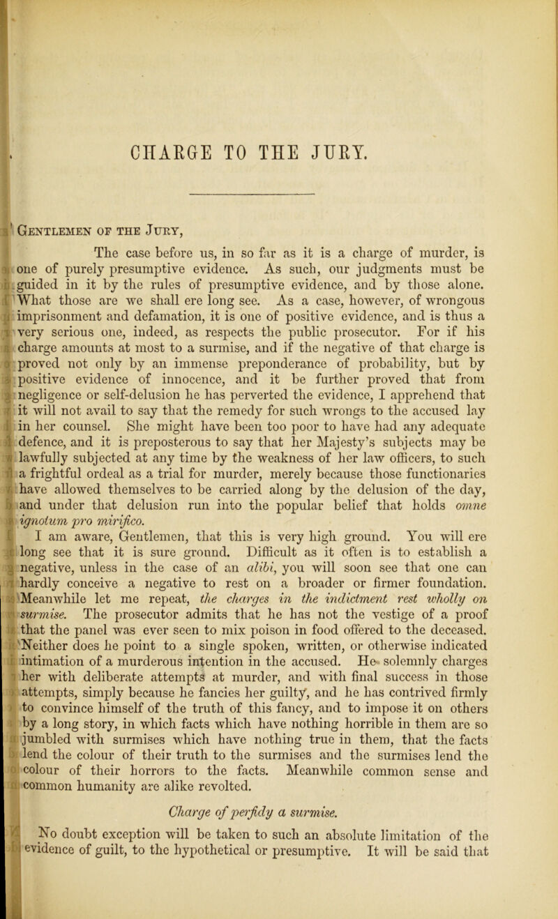 CHARGE TO THE JURY. 3’ Gentlemen of the Jury, The case before us, in so far as it is a charge of murder, is one of purely presumptive evidence. As such, our judgments must be i guided in it by the rules of presumptive evidence, and by those alone. What those are we shall ere long see. As a case, however, of wrongous imprisonment and defamation, it is one of positive evidence, and is thus a very serious one, indeed, as respects the public prosecutor. For if his charge amounts at most to a surmise, and if the negative of that charge is proved not only by an immense preponderance of probability, but by positive evidence of innocence, and it be further proved that from negligence or self-delusion he has perverted the evidence, I apprehend that it will not avail to say that the remedy for such wrongs to the accused lay in her counsel. She might have been too poor to have had any adequate defence, and it is preposterous to say that her Majesty’s subjects may be lawfully subjected at any time by the weakness of her law officers, to such a frightful ordeal as a trial for murder, merely because those functionaries have allowed themselves to be carried along by the delusion of the day, and under that delusion run into the popular belief that holds omne ignoium pro mirifico. I am aware, Gentlemen, that this is very high ground. You will ere long see that it is sure ground. Difficult as it often is to establish a | negative, unless in the case of an alibi, you will soon see that one can hardly conceive a negative to rest on a broader or firmer foundation. Meanwhile let me repeat, the charges in the indictment rest wholly on surmise. The prosecutor admits that he has not the vestige of a proof that the panel was ever seen to mix poison in food offered to the deceased. Neither does he point to a single spoken, written, or otherwise indicated I intimation of a murderous intention in the accused. He- solemnly charges her with deliberate attempts at murder, and with final success in those attempts, simply because he fancies her guilty, and he has contrived firmly to convince himself of the truth of this fancy, and to impose it on others by a long story, in which facts which have nothing horrible in them are so II jumbled with surmises which have nothing true in them, that the facts ) lend the colour of their truth to the surmises and the surmises lend the colour of their horrors to the facts. Meanwhile common sense and I common humanity are alike revolted. Charge of perfidy a surmise. No doubt exception will be taken to such an absolute limitation of the >! evidence of guilt, to the hypothetical or presumptive. It will be said that