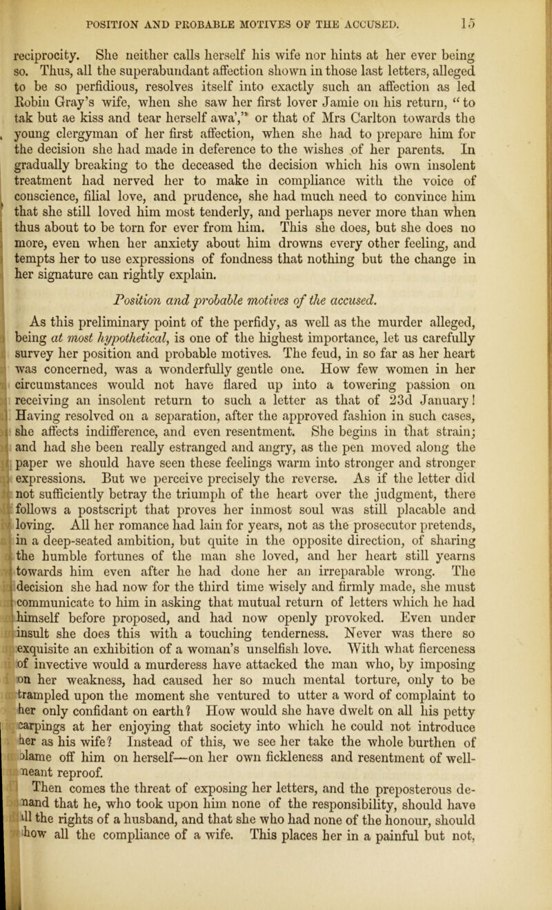 reciprocity. She neither calls herself his wife nor hints at her ever being so. Thus, all the superabundant affection shown in those last letters, alleged to be so perfidious, resolves itself into exactly such an affection as led Robin Gray’s wife, when she saw her first lover Jamie on his return, “to tak but ae kiss and tear herself awa’,” or that of Mrs Carlton towards the , young clergyman of her first affection, when she had to prepare him for the decision she had made in deference to the wishes of her parents. In gradually breaking to the deceased the decision which his own insolent treatment had nerved her to make in compliance with the voice of conscience, filial love, and prudence, she had much need to convince him that she still loved him most tenderly, and perhaps never more than when thus about to be torn for ever from him. This she does, but she does no I more, even when her anxiety about him drowns every other feeling, and tempts her to use expressions of fondness that nothing but the change in her signature can rightly explain. Position and 'probable motives of the accused. As this preliminary point of the perfidy, as well as the murder alleged, being at most hypothetical, is one of the highest importance, let us carefully survey her position and probable motives. The feud, in so far as her heart was concerned, was a wonderfully gentle one. How few women in her circumstances would not have flared up into a towering passion on receiving an insolent return to such a letter as that of 23d January! Having resolved on a separation, after the approved fashion in such cases, she affects indifference, and even resentment. She begins in that strain; and had she been really estranged and angry, as the pen moved along the paper we should have seen these feelings warm into stronger and stronger expressions. But we perceive precisely the reverse. As if the letter did not sufficiently betray the triumph of the heart over the judgment, there follows a postscript that proves her inmost soul was still placable and loving. All her romance had lain for years, not as the prosecutor pretends, in a deep-seated ambition, but quite in the opposite direction, of sharing the humble fortunes of the man she loved, and her heart still yearns towards him even after he had done her an irreparable wrong. The decision she had now for the third time wisely and firmly made, she must communicate to him in asking that mutual return of letters which he had himself before proposed, and had now openly provoked. Even under insult she does this with a touching tenderness. Never was there so exquisite an exhibition of a woman’s unselfish love. With what fierceness of invective would a murderess have attacked the man who, by imposing on her weakness, had caused her so much mental torture, only to be trampled upon the moment she ventured to utter a word of complaint to her only confidant on earth? How would she have dwelt on all his petty sarpings at her enjoying that society into which he could not introduce her as his wife? Instead of this, we see her take the whole burthen of hlame off him on herself—on her own fickleness and resentment of well- ueant reproof. Then comes the threat of exposing her letters, and the preposterous de- Rand that he, who took upon him none of the responsibility, should have dl the rights of a husband, and that she who had none of the honour, should how all the compliance of a wife. This places her in a painful but not,