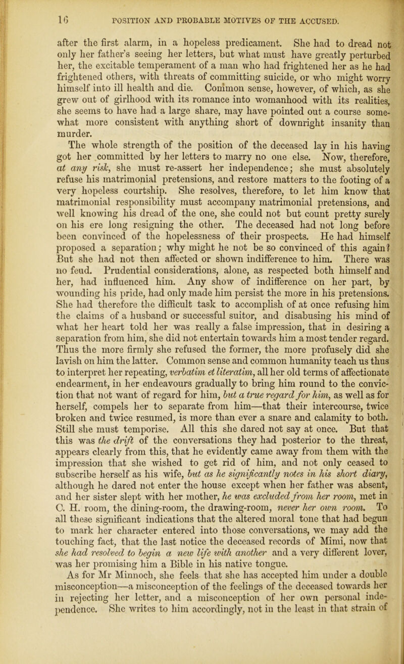 after the first alarm, in a hopeless predicament. She had to dread not only her hither’s seeing her letters, but what must have greatly perturbed her, the excitable temperament of a man who had frightened her as he had frightened others, with threats of committing suicide, or who might worry himself into ill health and die. Common sense, however, of which, as she grew out of girlhood with its romance into womanhood with its realities, she seems to have had a large share, may have pointed out a course some- what more consistent with anything short of downright insanity than murder. The whole strength of the position of the deceased lay in his having got her committed by her letters to marry no one else. Now, therefore, at any risk, she must re-assert her independence; she must absolutely refuse his matrimonial pretensions, and restore matters to the footing of a very hopeless courtship. She resolves, therefore, to let him know that matrimonial responsibility must accompany matrimonial pretensions, and well knowing his dread of the one, she could not but count pretty surely on his ere long resigning the other. The deceased had not long before been convinced of the hopelessness of their prospects. He had himself proposed a separation; why might he not be so convinced of this again? But she had not then affected or shown indifference to him. There was no feud. Prudential considerations, alone, as respected both himself and her, had influenced him. Any show of indifference on her part, by wounding his pride, had only made him persist the more in his pretensions. She had therefore the difficult task to accomplish of at once refusing him the claims of a husband or successful suitor, and disabusing his mind of what her heart told her was really a false impression, that in desiring a separation from him, she did not entertain towards him a most tender regard. Thus the more firmly she refused the former, the more profusely did she lavish on him the latter. Common sense and common humanity teach us thus to interpret her repeating, verbatim et literatim, all her old terms of affectionate endearment, in her endeavours gradually to bring him round to the convic- tion that not want of regard for him, but a true regard for him, as well as for herself, compels her to separate from him—that their intercourse, twice broken and twice resumed, is more than ever a snare and calamity to both. Still she must temporise. All this she dared not say at once. But that this was the drift of the conversations they had posterior to the threat, appears clearly from this, that he evidently came away from them wdth the impression that she wished to get rid of him, and not only ceased to subscribe herself as his wife, but as he significantly notes in his short diary, although he dared not enter the house except when her father was absent, and her sister slept writh her mother, he was excluded from her room, met in C. H. room, the dining-room, the drawing-room, never her oivn room. To all these significant indications that the altered moral tone that had begun to mark her character entered into those conversations, we may add the touching fact, that the last notice the deceased records of Mimi, now that she had resolved to begin a new life with another and a very different lover, was her promising him a Bible in his native tongue. As for Mr Minnoch, she feels that she has accepted him under a double misconception—a misconception of the feelings of the deceased towards her in rejecting her letter, and a misconception of her own personal inde- pendence. She writes to him accordingly, not in the least in that strain of