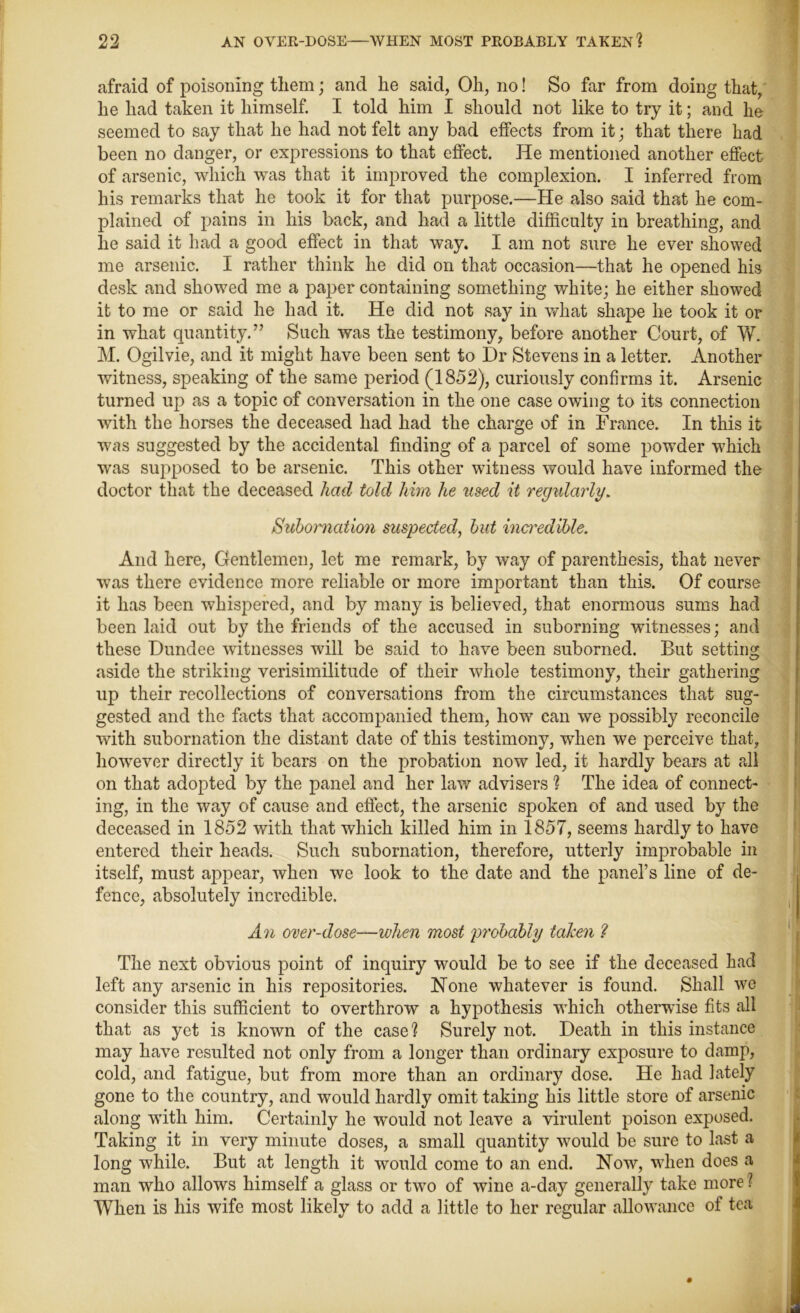 afraid of poisoning them; and he said, Oh, no! So far from doing that, he had taken it himself. I told him I should not like to try it; and he seemed to say that he had not felt any bad effects from it; that there had been no danger, or expressions to that effect. He mentioned another effect of arsenic, which was that it improved the complexion. I inferred from his remarks that he took it for that purpose.—He also said that he com- plained of pains in his back, and had a little difficulty in breathing, and he said it had a good effect in that way. I am not sure he ever showed me arsenic. I rather think he did on that occasion—that he opened his desk and showed me a paper containing something white; he either showed it to me or said he had it. He did not say in what shape he took it or in what quantity.” Such was the testimony, before another Court, of VC M. Ogilvie, and it might have been sent to Dr Stevens in a letter. Another witness, speaking of the same period (1852), curiously confirms it. Arsenic turned up as a topic of conversation in the one case owing to its connection with the horses the deceased had had the charge of in France. In this it was suggested by the accidental finding of a parcel of some powder which was supposed to be arsenic. This other witness would have informed the doctor that the deceased had told him he used it regularly. Subornation suspected, but incn'edible. And here, Gentlemen, let me remark, by way of parenthesis, that never was there evidence more reliable or more important than this. Of course it has been whispered, and by many is believed, that enormous sums had been laid out by the friends of the accused in suborning witnesses; and these Dundee witnesses will be said to have been suborned. But setting aside the striking verisimilitude of their whole testimony, their gathering up their recollections of conversations from the circumstances that sug- gested and the facts that accompanied them, how can we possibly reconcile with subornation the distant date of this testimony, when we perceive that, however directly it bears on the probation now led, it hardly bears at all on that adopted by the panel and her law advisers ? The idea of connect- ing, in the way of cause and effect, the arsenic spoken of and used by the deceased in 1852 with that which killed him in 1857, seems hardly to have entered their heads. Such subornation, therefore, utterly improbable in itself, must appear, when we look to the date and the panel’s line of de- fence, absolutely incredible. An over-dose—when most probably taken ? The next obvious point of inquiry would be to see if the deceased had left any arsenic in his repositories. Hone whatever is found. Shall we consider this sufficient to overthrow a hypothesis wffiich otherwise fits all that as yet is known of the case? Surely not. Death in this instance may have resulted not only from a longer than ordinary exposure to damp, cold, and fatigue, but from more than an ordinary dose. He had lately gone to the country, and would hardly omit taking his little store of arsenic along with him. Certainly he would not leave a virulent poison exposed. Taking it in very minute doses, a small quantity would be sure to last a long while. But at length it would come to an end. Now, when does a man who allows himself a glass or two of wine a-day generally take more \ When is his wife most likely to add a little to her regular allowance of tea