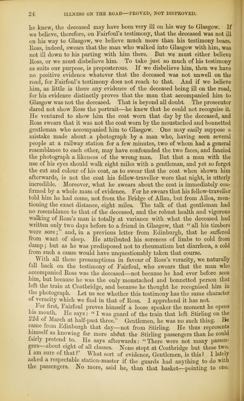 lie knew, the deceased may have been very ill on his way to Glasgow. If we believe, therefore, on Fairfoul’s testimony, that the deceased was not ill on his way to Glasgow, we believe much more than his testimony bears. Ross, indeed, swears that the man who walked into Glasgow with him, was not ill down to his parting with him there. But we must either believe Boss, or we must disbelieve him. To take just so much of his testimony as suits our purpose, is preposterous. If we disbelieve him, then we have no positive evidence whatever that the deceased was not unwell on the road, for Fairfoul’s testimony does not reach to that. And if we believe him, as little is there any evidence of the deceased being ill on the road, for his evidence distinctly proves that the man that accompanied him to Glasgow was not the deceased. That is beyond all doubt. The prosecutor dared not show Boss the portrait—he knew that he could not recognise it. He ventured to show him the coat worn that day by the deceased, and Boss swears that it was not the coat worn by the moustached and bonnetted gentleman who accompanied him to Glasgow. One may easily suppose a mistake made about. a photograph by a man who, having seen several people at a railway station for a few minutes, two of whom had a general resemblance to each other, may have confounded the two faces, and fancied the photograph a likeness of the wrong man. But that a man with the use of his eyes should walk eight miles with a gentleman, and yet so forget the cut and colour of his coat, as to swear that the coat when shown him afterwards, is not the coat his fellow-traveller wore that night, is utterly incredible. Moreover, what he swears about the coat is immediately con- firmed by a whole mass of evidence. For he swears that his fellow-traveller told him he had come, not from the Bridge of Allan, but from Alloa, men- tioning the exact distance, eight miles. The talk of that gentleman had no resemblance to that of the deceased, and the robust health and vigorous walking of Boss’s man is totally at variance with what the deceased had written only two days before to a friend in Glasgow, that “ all his timbers were sore;” and, in a previous letter from Edinburgh, that he suffered from want of sleep. He attributed his soreness of limbs to cold from damp; but as he was predisposed not to rheumatism but diarrhoea, a cold from such a cause would have unquestionably taken that course. With all these presumptions in favour of Boss’s veracity, we naturally fall back on the testimony of Fairfoul, who swears that the man who accompanied Boss was the deceased—not because he had ever before seen him, but because he was the only moustached and bonnetted person that left the train at Coatbridge, and because he thought he recognised him in the photograph. Let us see whether this testimony has the same character of veracity which we find in that of Boss. I apprehend it has not. lor first, Fairfoul proves himself a loose speaker the moment he opens his mouth. He says : “ I was guard of the train that left Stirling on the 22d of March at half-past three.” Gentlemen, he was no such thing. He came from Edinburgh that day—not from Stirling. He thus represents himself as knowing far more ab<5ut the Stirling passengers than he could fairly pretend to. He says afterwards: “ There were not many passen- geis aoout eight of all classes. None stopt at Coatbridge but these two. I am sure of that? What sort of evidence, Gentlemen, is this? I lately asked a respectable station-master if the guards had anything to do with the jiassengers. No more, said he, than that basket—pointing to one.