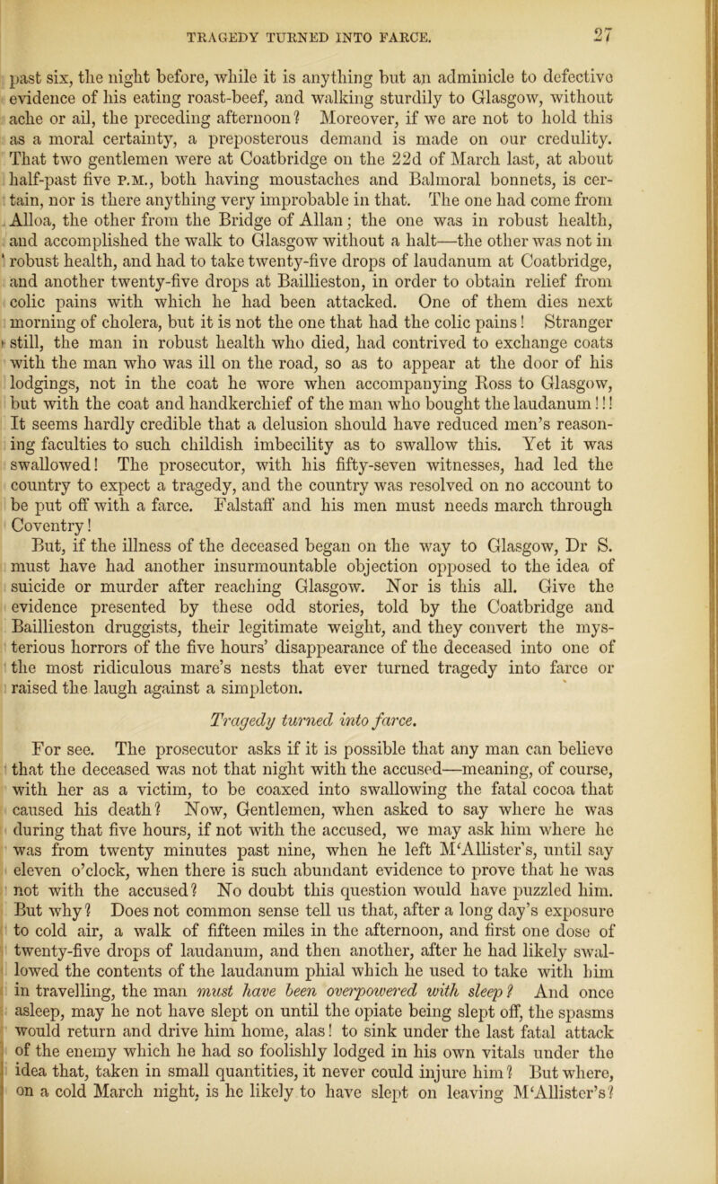 past six, the night before, while it is anything but an adminicle to defective evidence of his eating roast-beef, and walking sturdily to Glasgow, without ache or ail, the preceding afternoon ? Moreover, if we are not to hold this as a moral certainty, a preposterous demand is made on our credulity. That two gentlemen were at Coatbridge on the 22d of March last, at about half-past five p.m., both having moustaches and Balmoral bonnets, is cer- tain, nor is there anything very improbable in that. The one had come from Alloa, the other from the Bridge of Allan; the one was in robust health, and accomplished the walk to Glasgow without a halt—the other was not in ' robust health, and had to take twenty-five drops of laudanum at Coatbridge, and another twenty-five drops at Baillieston, in order to obtain relief from colic pains with which he had been attacked. One of them dies next morning of cholera, but it is not the one that had the colic pains! Stranger > still, the man in robust health who died, had contrived to exchange coats with the man who was ill on the road, so as to appear at the door of his lodgings, not in the coat he wore when accompanying Boss to Glasgow, but with the coat and handkerchief of the man who bought the laudanum!!! It seems hardly credible that a delusion should have reduced men’s reason- ing faculties to such childish imbecility as to swallow this. Yet it was swallowed! The prosecutor, with his fifty-seven witnesses, had led the country to expect a tragedy, and the country was resolved on no account to be put off with a farce. Falstaff and his men must needs march through Coventry! But, if the illness of the deceased began on the way to Glasgow, Dr S. must have had another insurmountable objection opposed to the idea of suicide or murder after reaching Glasgow. Nor is this all. Give the evidence presented by these odd stories, told by the Coatbridge and Baillieston druggists, their legitimate weight, and they convert the mys- terious horrors of the five hours’ disappearance of the deceased into one of the most ridiculous mare’s nests that ever turned tragedy into farce or raised the laugh against a simpleton. Tragedy turned into farce. For see. The prosecutor asks if it is possible that any man can believe that the deceased was not that night with the accused—meaning, of course, with her as a victim, to be coaxed into swallowing the fatal cocoa that caused his death? Now, Gentlemen, when asked to say where he was during that five hours, if not with the accused, we may ask him where he was from twenty minutes past nine, when he left Minister’s, until say eleven o’clock, when there is such abundant evidence to prove that he was not with the accused? No doubt this question would have puzzled him. But why? Does not common sense tell us that, after a long day’s exposure to cold air, a walk of fifteen miles in the afternoon, and first one dose of twenty-five drops of laudanum, and then another, after he had likely swal- lowed the contents of the laudanum phial which he used to take with him in travelling, the man must have been overpowered with sleep ? And once asleep, may he not have slept on until the opiate being slept off, the spasms would return and drive him home, alas! to sink under the last fatal attack of the enemy which he had so foolishly lodged in his own vitals under the idea that, taken in small quantities, it never could injure him? But where, on a cold March night, is he likely to have slept on leaving M‘Allister’s?