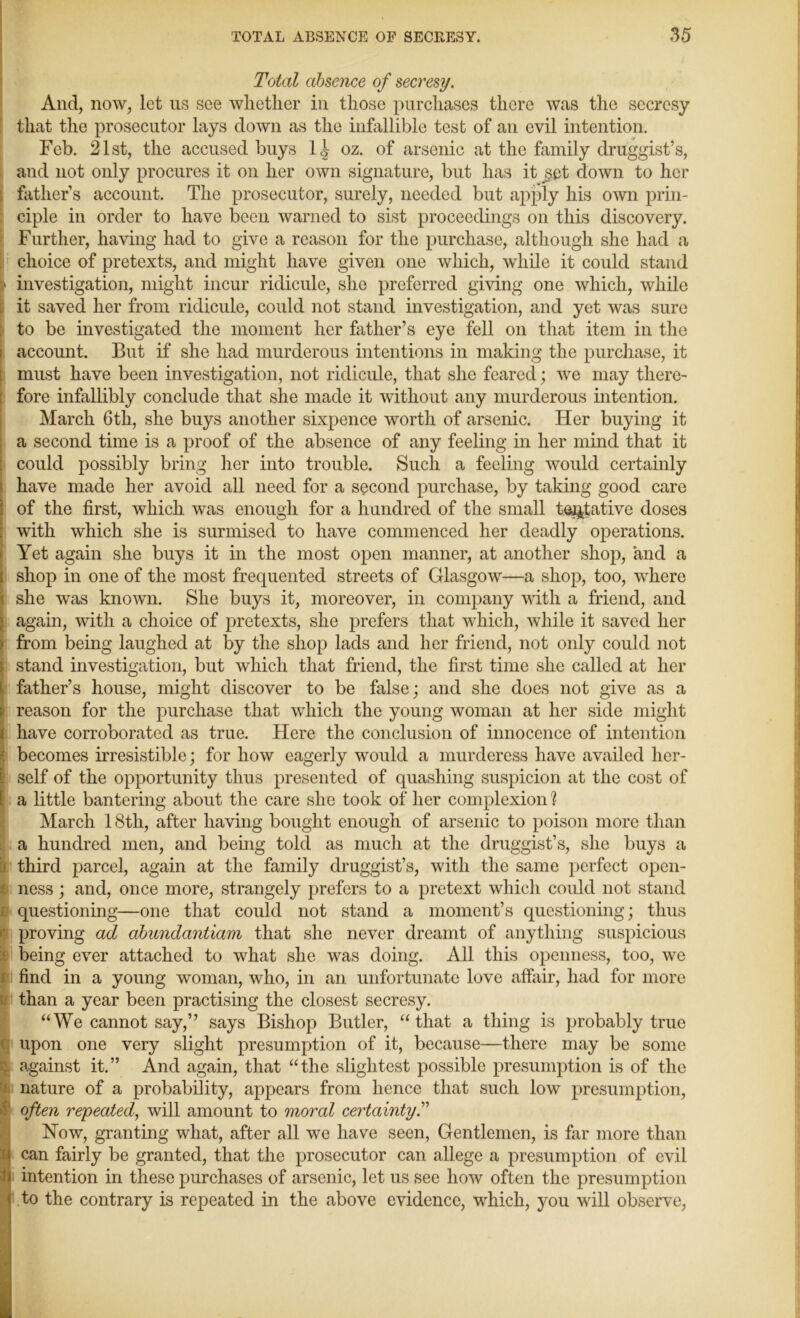 Total absence of secresy. And, now, let us see whether in those purchases there was the secresy that the prosecutor lays down as the infallible test of an evil intention. Feb. 21st, the accused buys 1| oz. of arsenic at the family druggist’s, and not only procures it on her own signature, but has it jget down to her father’s account. The prosecutor, surely, needed but apply his own prin- ciple in order to have been warned to sist proceedings on this discovery. Further, having had to give a reason for the purchase, although she had a choice of pretexts, and might have given one which, while it could stand i> investigation, might incur ridicule, she preferred giving one which, while it saved her from ridicule, could not stand investigation, and yet was sure to be investigated the moment her father’s eye fell on that item in the account. But if she had murderous intentions in making the purchase, it must have been investigation, not ridicule, that she feared; we may there- fore infallibly conclude that she made it without any murderous intention. March 6th, she buys another sixpence worth of arsenic. Her buying it a second time is a proof of the absence of any feeling in her mind that it could possibly bring her into trouble. Such a feeling would certainly have made her avoid all need for a second purchase, by taking good care of the first, which was enough for a hundred of the small tentative doses with which she is surmised to have commenced her deadly operations. Yet again she buys it in the most open manner, at another shop, and a shop in one of the most frequented streets of Glasgow—a shop, too, where i she was known. She buys it, moreover, in company with a friend, and : again, with a choice of pretexts, she prefers that which, while it saved her from being laughed at by the shop lads and her friend, not only could not i stand investigation, but which that friend, the first time she called at her father’s house, might discover to be false; and she does not give as a reason for the purchase that which the young woman at her side might ; have corroborated as true. Here the conclusion of innocence of intention becomes irresistible; for how eagerly would a murderess have availed her- i self of the opportunity thus presented of quashing suspicion at the cost of ! a little bantering about the care she took of her complexion ? March 18tli, after having bought enough of arsenic to poison more than a hundred men, and being told as much at the druggist’s, she buys a third parcel, again at the family druggist’s, with the same perfect open- ness ; and, once more, strangely prefers to a pretext which could not stand questioning—one that could not stand a moment’s questioning; thus proving ad abundantiam that she never dreamt of anything suspicious being ever attached to what she was doing. All this openness, too, we i find in a young woman, who, in an unfortunate love affair, had for more than a year been practising the closest secresy. “We cannot say,” says Bishop Butler, “that a thing is probably true upon one very slight presumption of it, because—there may be some ;; against it.” And again, that “the slightest possible presumption is of the nature of a probability, appears from hence that such low presumption, often repeated, will amount to moral certainty.” Now, granting what, after all we have seen, Gentlemen, is far more than N can fairly be granted, that the prosecutor can allege a presumption of evil Jj intention in these purchases of arsenic, let us see how often the presumption 1 to the contrary is repeated in the above evidence, which, you will observe,