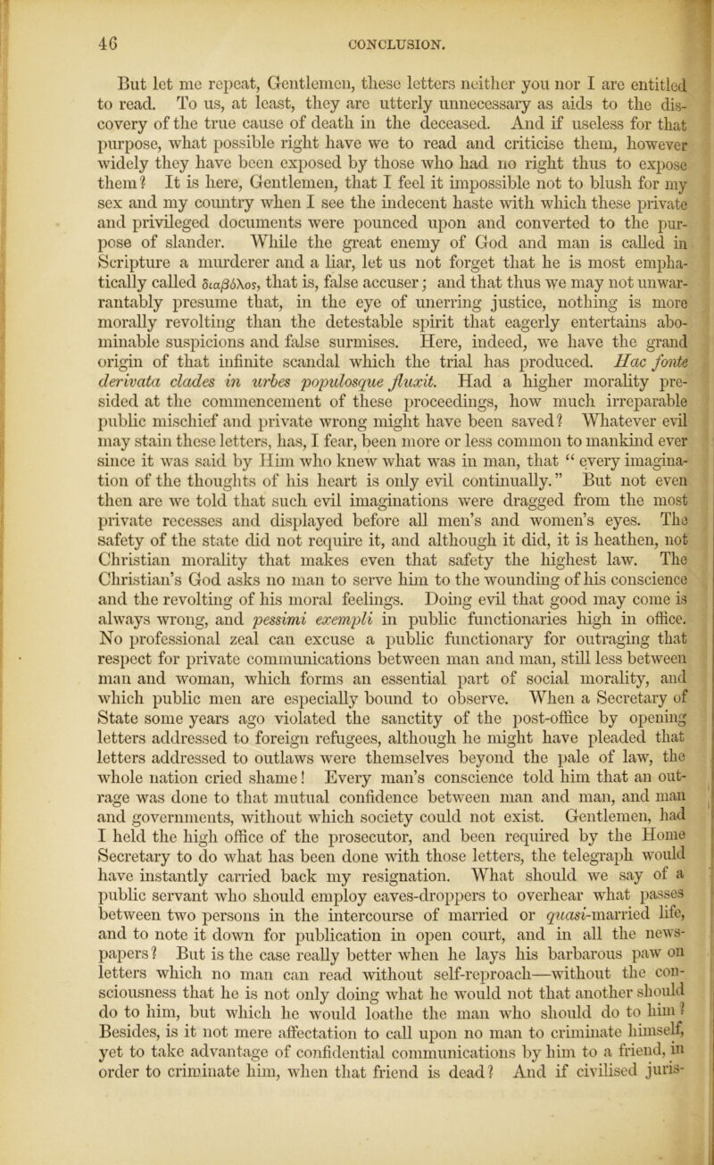 But let me repeat, Gentlemen, these letters neither you nor I are entitled to read. To us, at least, they are utterly unnecessary as aids to the dis- covery of the true cause of death in the deceased. And if useless for that purpose, what possible right have we to read and criticise them, however widely they have been exposed by those who had no right thus to expose them ? It is here, Gentlemen, that I feel it impossible not to blush for my sex and my country when I see the indecent haste with which these private and privileged documents were pounced upon and converted to the pur- pose of slander. While the great enemy of God and man is called in Scripture a murderer and a liar, let us not forget that he is most empha- tically called 5ta/3o\os, that is, false accuser; and that thus we may not unwar- rantably presume that, in the eye of unerring justice, nothing is more morally revolting than the detestable spirit that eagerly entertains abo- minable suspicions and false surmises. Here, indeed, we have the grand origin of that infinite scandal which the trial has produced. Hac fonte derivata eludes in urbes populosqite Jluxit. Had a higher morality pre- sided at the commencement of these proceedings, how much irreparable public mischief and private wrong might have been saved ? Whatever evil may stain these letters, has, I fear, been more or less common to mankind ever since it was said by Him who knew what was in man, that “ every imagina- tion of the thoughts of his heart is only evil continually. ” But not even then are we told that such evil imaginations were dragged from the most private recesses and displayed before all men’s and women’s eyes. The safety of the state did not require it, and although it did, it is heathen, not Christian morality that makes even that safety the highest law. The Christian’s God asks no man to serve him to the wounding of his conscience and the revolting of his moral feelings. Doing evil that good may come is always wrong, and pessimi exempli in public functionaries high in office. No professional zeal can excuse a public functionary for outraging that respect for private communications between man and man, still less between man and woman, which forms an essential part of social morality, and which public men are especially bound to observe. When a Secretary of State some years ago violated the sanctity of the post-office by opening letters addressed to foreign refugees, although he might have pleaded that letters addressed to outlaws were themselves beyond the pale of law, the whole nation cried shame! Every man’s conscience told him that an out- rage was done to that mutual confidence between man and man, and man and governments, without which society could not exist. Gentlemen, had I heid the high office of the prosecutor, and been required by the Home Secretary to do what has been done with those letters, the telegraph would have instantly carried back my resignation. What should we say of a public servant who should employ eaves-droppers to overhear what passes between two persons in the intercourse of married or gwem'-married life, and to note it down for publication in open court, and in all the news- papers ? But is the case really better when he lays his barbarous paw on letters which no man can read without self-reproach—without the con- sciousness that he is not only doing what he would not that another should do to him, but which he would loathe the man who should do to him l Besides, is it not mere affectation to call upon no man to criminate himself, yet to take advantage of confidential communications by him to a friend, in order to criminate him, when that friend is dead? And if civilised juris-