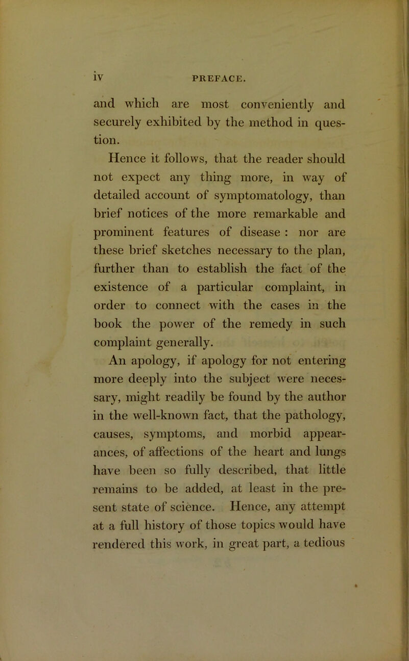 and which are most conveniently and securely exhibited by the method in ques- tion. Hence it follows, that the reader should not expect any thing more, in way of detailed account of symptomatology, than brief notices of the more remarkable and prominent features of disease : nor are these brief sketches necessary to the plan, further than to establish the fact of the existence of a particular complaint, in order to connect with the cases in the hook the power of the remedy in such complaint generally. An apology, if apology for not entering more deeply into the subject were neces- sary, might readily be found by the author in the well-known fact, that the pathology, causes, symptoms, and morbid appear- ances, of affections of the heart and lungs have been so fully described, that little remains to be added, at least in the pre- sent state of science. Hence, any attempt at a full history of those topics would have rendered this work, in great part, a tedious