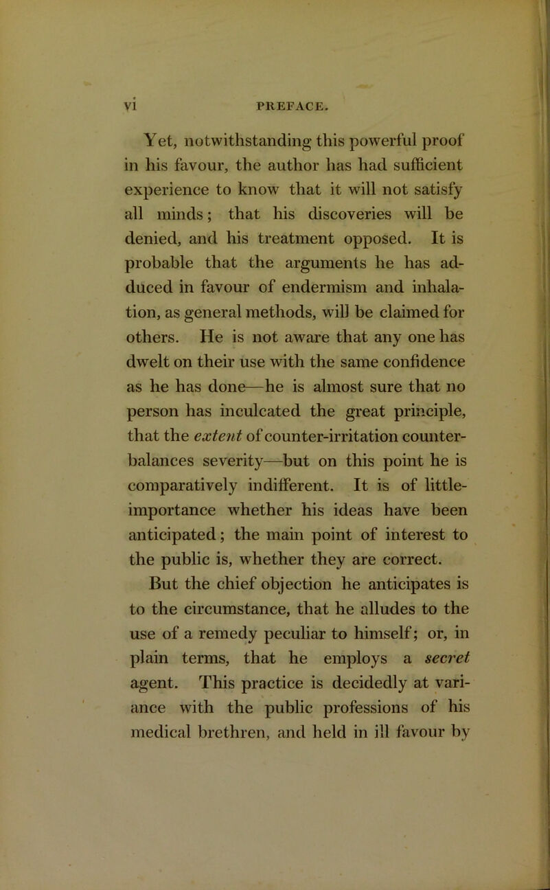 Yet, notwithstanding this powerful proof in his favour, the author has had sufficient experience to know that it will not satisfy all minds; that his discoveries will be denied, and his treatment opposed. It is probable that the arguments he has ad- duced in favour of endermism and inhala- tion, as general methods, will be claimed for others. He is not aware that any one has dwelt on their use with the same confidence as he has done—he is almost sure that no person has inculcated the great principle, that the extent of counter-irritation counter- balances severity—but on this point he is comparatively indifferent. It is of little- importance whether his ideas have been anticipated; the main point of interest to the public is, whether they are correct. But the chief objection he anticipates is to the circumstance, that he alludes to the use of a remedy peculiar to himself; or, in plain terms, that he employs a secret agent. This practice is decidedly at vari- ance with the public professions of his medical brethren, and held in ill favour by