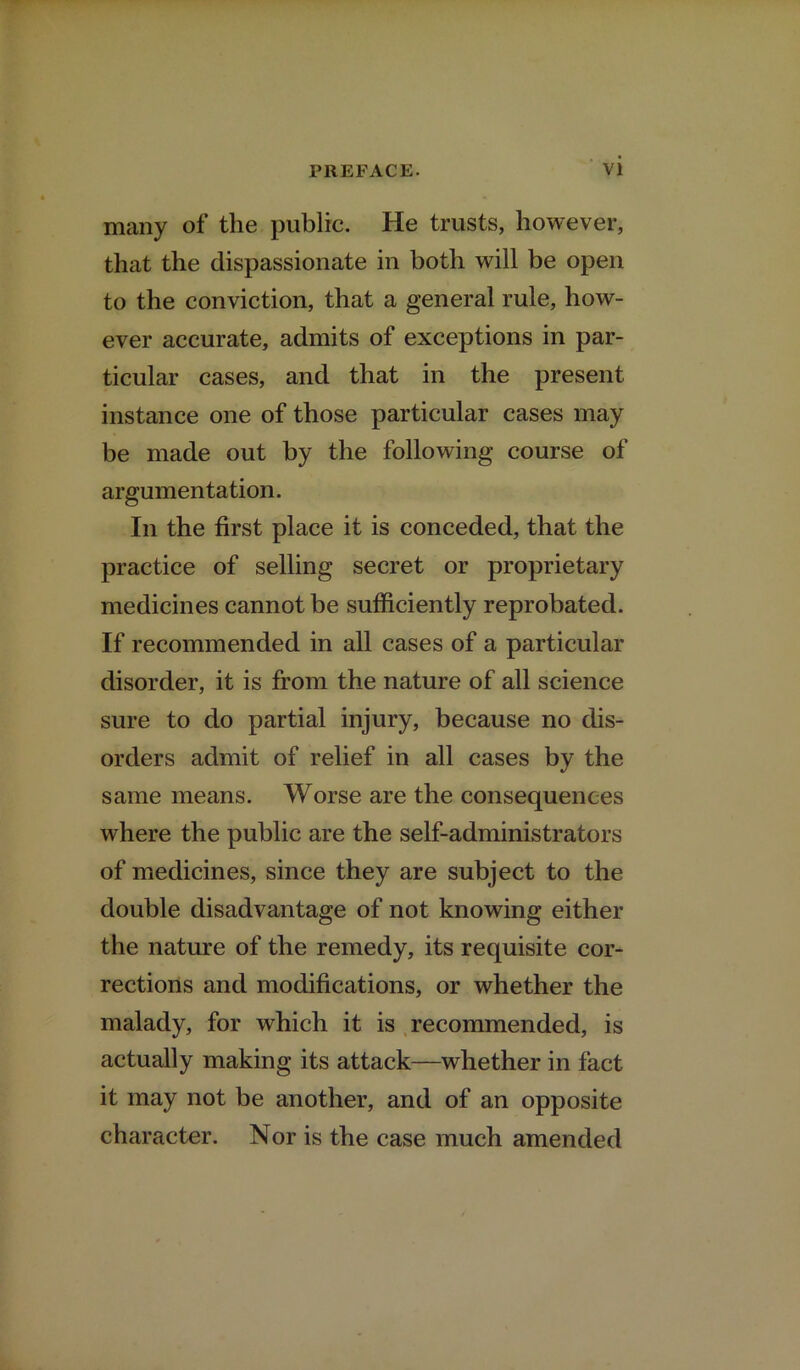 many of the public. He trusts, however, that the dispassionate in both will be open to the conviction, that a general rule, how- ever accurate, admits of exceptions in par- ticular cases, and that in the present instance one of those particular cases may be made out by the following course of argumentation. In the first place it is conceded, that the practice of selling secret or proprietary medicines cannot be sufficiently reprobated. If recommended in all cases of a particular disorder, it is from the nature of all science sure to do partial injury, because no dis- orders admit of relief in all cases by the same means. Worse are the consequences where the public are the self-administrators of medicines, since they are subject to the double disadvantage of not knowing either the nature of the remedy, its requisite cor- rections and modifications, or whether the malady, for which it is recommended, is actually making its attack—whether in fact it may not be another, and of an opposite character. Nor is the case much amended