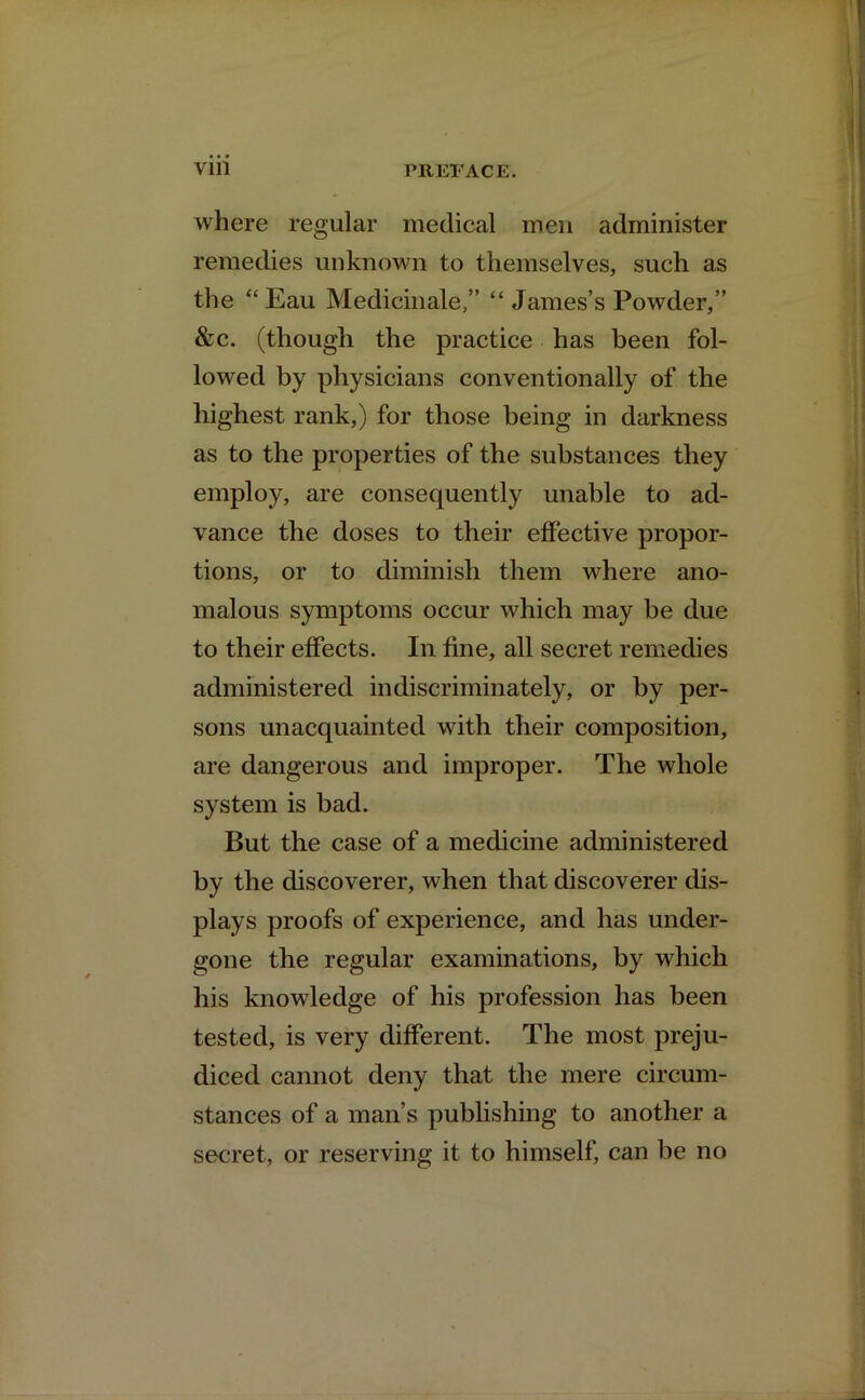 where regular medical men administer remedies unknown to themselves, such as the “Eau Medicinale,” “ James’s Powder,” &c. (though the practice has been fol- lowed by physicians conventionally of the highest rank,) for those being in darkness as to the properties of the substances they employ, are consequently unable to ad- vance the doses to their effective propor- tions, or to diminish them where ano- malous symptoms occur which may be due to their effects. In fine, all secret remedies administered indiscriminately, or by per- sons unacquainted with their composition, are dangerous and improper. The whole system is bad. But the case of a medicine administered by the discoverer, when that discoverer dis- plays proofs of experience, and has under- gone the regular examinations, by which his knowledge of his profession has been tested, is very different. The most preju- diced cannot deny that the mere circum- stances of a man’s publishing to another a secret, or reserving it to himself, can be no