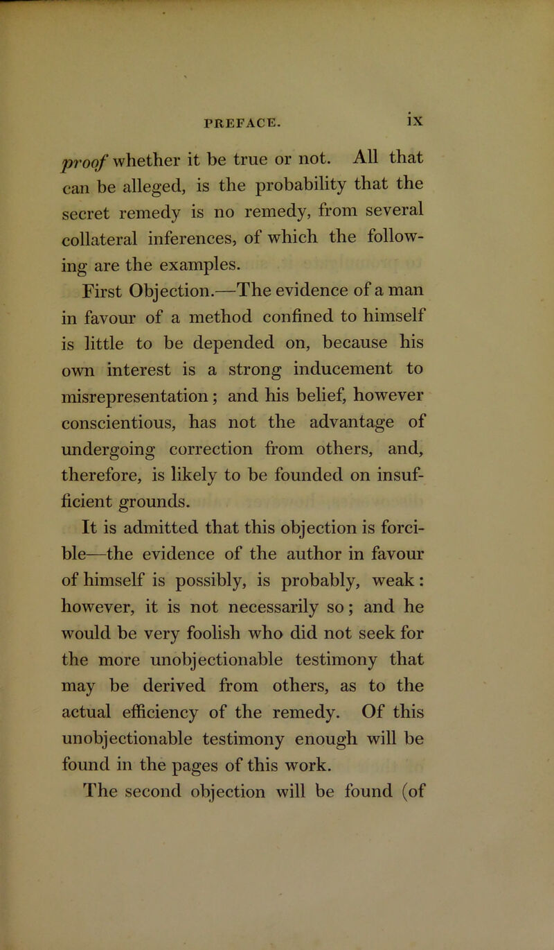 proof whether it be true or not. All that can be alleged, is the probability that the secret remedy is no remedy, from several collateral inferences, of which the follow- ing are the examples. First Objection.—The evidence of a man in favour of a method confined to himself is little to be depended on, because his own interest is a strong inducement to misrepresentation; and his belief, however conscientious, has not the advantage of undergoing correction from others, and, therefore, is likely to be founded on insuf- ficient grounds. It is admitted that this objection is forci- ble—the evidence of the author in favour of himself is possibly, is probably, weak: however, it is not necessarily so; and he would be very foolish who did not seek for the more unobjectionable testimony that may be derived from others, as to the actual efficiency of the remedy. Of this unobjectionable testimony enough will be found in the pages of this work. The second objection will be found (of