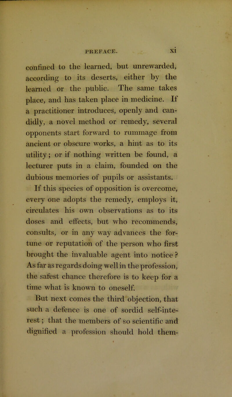 confined to the learned, but unrewarded, according to its deserts, either by the learned or the public. The same takes place, and has taken place in medicine. If a practitioner introduces, openly and can- didly, a novel method or remedy, several opponents start forward to rummage from ancient or obscure works, a hint as to its utility; or if nothing written be found, a lecturer puts in a claim, founded on the dubious memories of pupils or assistants. If this species of opposition is overcome, every one adopts the remedy, employs it, circulates his own observations as to its doses and effects, but who recommends, consults, or in any way advances the for- tune or reputation of the person who first brought the invaluable agent into notice ? As far as regards doing well in the profession, the safest chance therefore is to keep for a time what is known to oneself. But next comes the third objection, that such a defence is one of sordid self-inte- rest ; that the members of so scientific and dignified a profession should hold them-