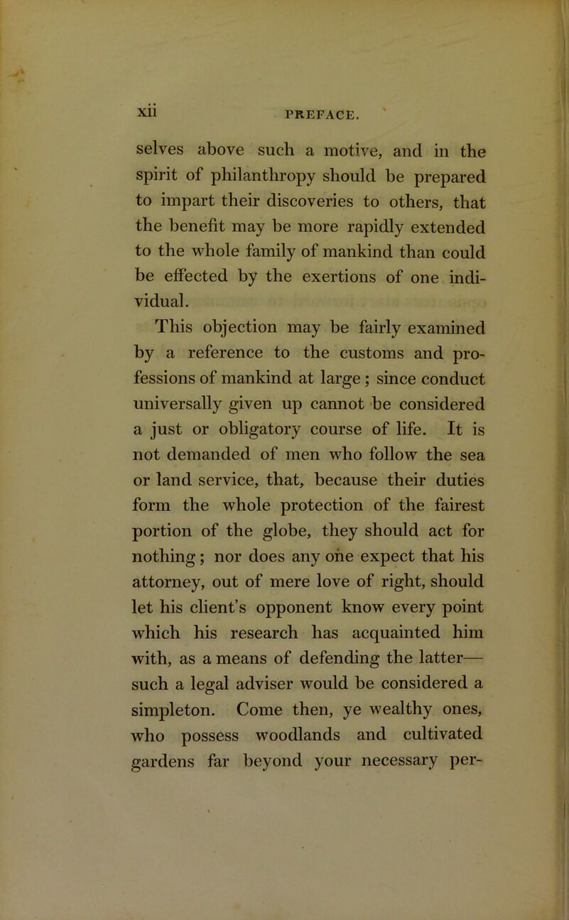 selves above such a motive, and in the spirit of philanthropy should be prepared to impart their discoveries to others, that the benefit may be more rapidly extended to the whole family of mankind than could be effected by the exertions of one indi- vidual. This objection may be fairly examined by a reference to the customs and pro- fessions of mankind at large; since conduct universally given up cannot be considered a just or obligatory course of life. It is not demanded of men who follow the sea or land service, that, because their duties form the whole protection of the fairest portion of the globe, they should act for nothing; nor does any one expect that his attorney, out of mere love of right, should let his client’s opponent know every point which his research has acquainted him with, as a means of defending the latter— such a legal adviser would be considered a simpleton. Come then, ye wealthy ones, who possess woodlands and cultivated gardens far beyond your necessary per-