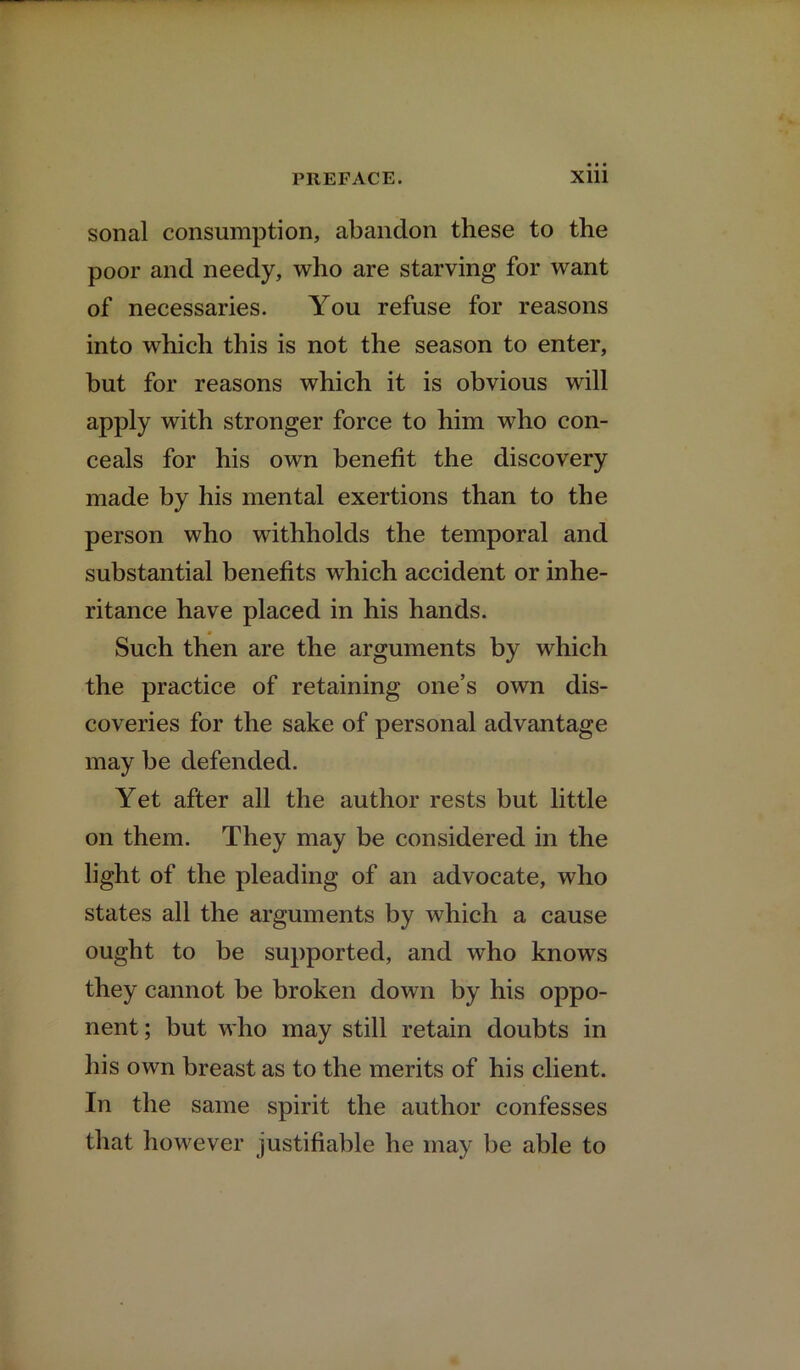 sonal consumption, abandon these to the poor and needy, who are starving for want of necessaries. You refuse for reasons into which this is not the season to enter, but for reasons which it is obvious will apply with stronger force to him who con- ceals for his own benefit the discovery made by his mental exertions than to the person who withholds the temporal and substantial benefits which accident or inhe- ritance have placed in his hands. Such then are the arguments by which the practice of retaining one’s own dis- coveries for the sake of personal advantage may be defended. Yet after all the author rests but little on them. They may be considered in the light of the pleading of an advocate, who states all the arguments by which a cause ought to be supported, and who knows they cannot be broken down by his oppo- nent; but who may still retain doubts in his own breast as to the merits of his client. In the same spirit the author confesses that however justifiable he may be able to