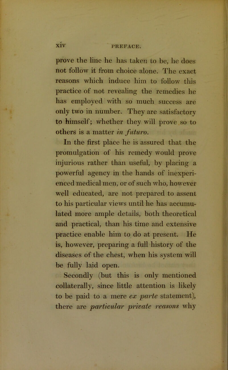 prove the line he has taken to be, he does not follow it from choice alone. The exact reasons which induce him to follow this practice of not revealing the remedies he has employed with so much success are only two in number. They are satisfactory to himself; whether they will prove so to others is a matter in futuro. In the first place he is assured that the promulgation of his remedy would prove injurious rather than useful, by placing a powerful agency in the hands of inexperi- enced medical men, or of such who, however well educated, are not prepared to assent to his particular views until he has accumu- lated more ample details, both theoretical and practical, than his time and extensive practice enable him to do at present. He is, however, preparing a full history of the diseases of the chest, when his system will be fully laid open. Secondly (but this is only mentioned collaterally, since little attention is likely to be paid to a mere ex parte statement), there are particular private reasons why