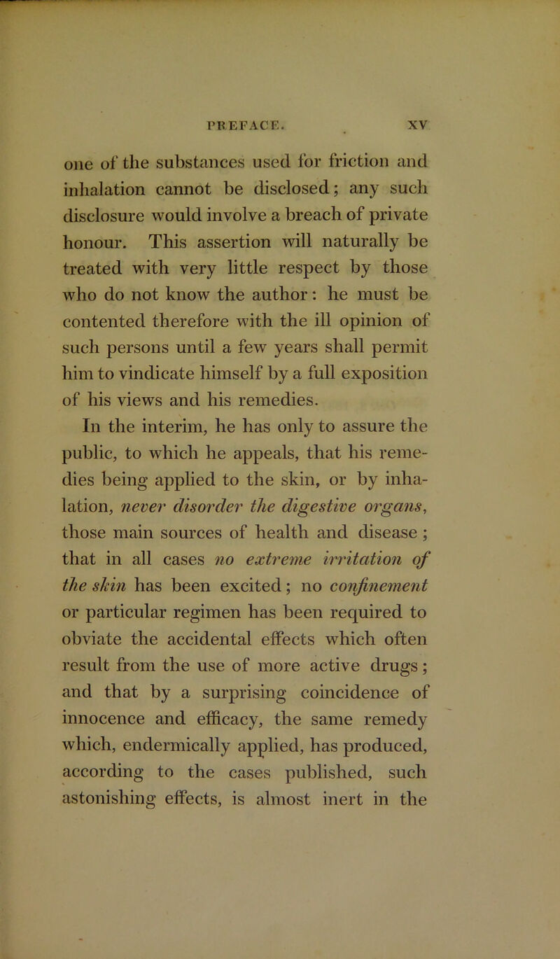 one of the substances used for friction and inhalation cannot be disclosed; any such disclosure would involve a breach of private honour. This assertion will naturally be treated with very little respect by those who do not know the author: he must be contented therefore with the ill opinion of such persons until a few years shall permit him to vindicate himself by a full exposition of his views and his remedies. In the interim, he has only to assure the public, to which he appeals, that his reme- dies being applied to the skin, or by inha- lation, never disorder the digestive organs, those main sources of health and disease; that in all cases no extreme irritation of the skin has been excited; no confinement or particular regimen has been required to obviate the accidental effects which often result from the use of more active drugs; and that by a surprising coincidence of innocence and efficacy, the same remedy which, endermically applied, has produced, according to the cases published, such astonishing effects, is almost inert in the