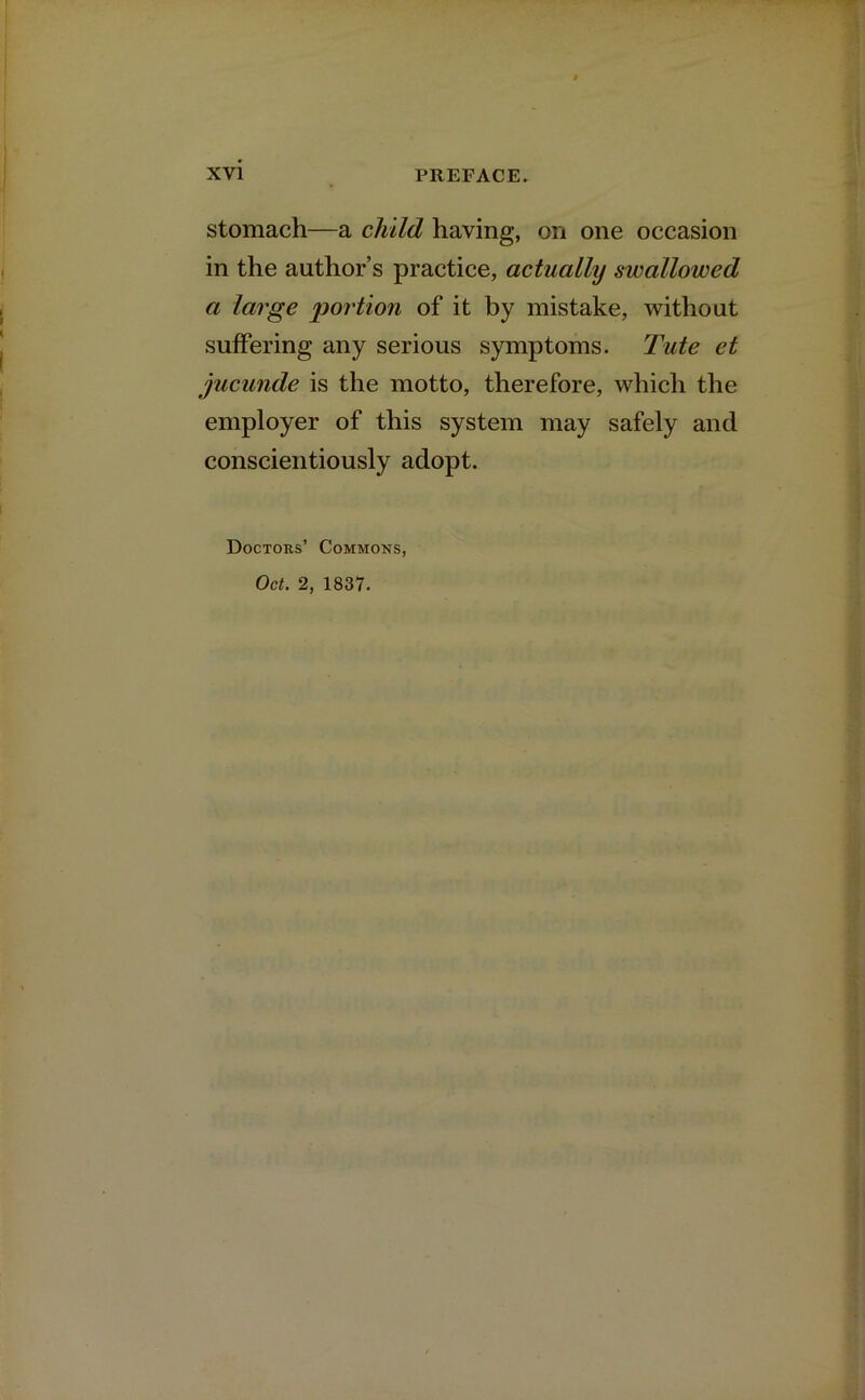 stomach—a child having, on one occasion in the author’s practice, actually swallowed a large portion of it by mistake, without suffering any serious symptoms. Tute et jucunde is the motto, therefore, which the employer of this system may safely and conscientiously adopt. Doctors’ Commons, Oct. 2, 1837.