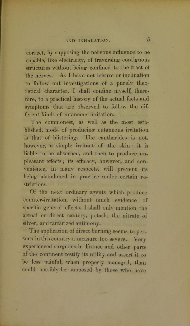 correct, by supposing the nervous influence to be capable, like electricity, of traversing contiguous structures without being confined to the tract of the nerves. As I have not leisure or inclination to follow out investigations of a purely theo- retical character, I shall confine myself, there- fore, to a practical history of the actual facts and symptoms that are observed to follow the dif- ferent kinds of cutaneous irritation. The commonest, as well as the most esta- blished, mode of producing cutaneous irritation is that of blistering. The cantharides is not, however, a simple irritant of the skin: it is liable to be absorbed, and then to produce un- pleasant effects; its efficacy, however, and con- venience, in many respects, will prevent its being abandoned in practice under certain re- strictions. Of the next ordinary agents which produce counter-irritation, without much evidence of specific general effects, I shall onlv mention the actual or direct cautery, potash, the nitrate of silver, and tartarized antimony. The application of direct burning seems to per- sons in this country a measure too severe. Very experienced surgeons in France and other parts of the continent testify its utility and assert it to be less painful, when properly managed, than could possibly be supposed by those who have