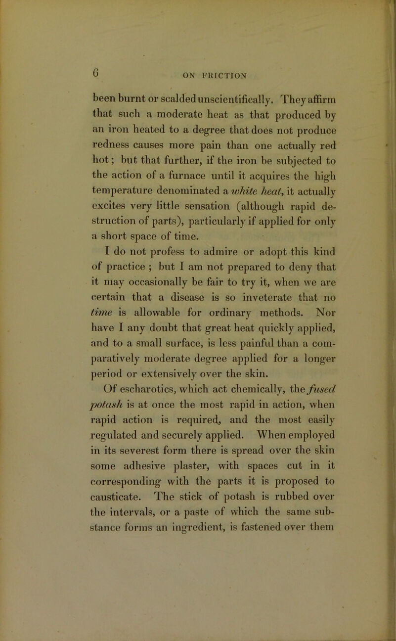 ON FRICTION been burnt or scalded unscientifically. They affirm that such a moderate heat as that produced by an iron heated to a degree that does not produce redness causes more pain than one actually red hot; but that further, if the iron be subjected to the action of a furnace until it acquires the high temperature denominated a white heat, it actually excites very little sensation (although rapid de- struction of parts), particularly if applied for only a short space of time. I do not profess to admire or adopt this kind of practice ; but I am not prepared to deny that it may occasionally be fair to try it, when we are certain that a disease is so inveterate that no time is allowable for ordinary methods. Nor have I any doubt that great heat quickly applied, and to a small surface, is less painful than a com- paratively moderate degree applied for a longer period or extensively over the skin. Of escharotics, which act chemically, the fused potash is at once the most rapid in action, when rapid action is required., and the most easily regulated and securely applied. When employed in its severest form there is spread over the skin some adhesive plaster, with spaces cut in it corresponding with the parts it is proposed to causticate. The stick of potash is rubbed over the intervals, or a paste of which the same sub- stance forms an ingredient, is fastened over them