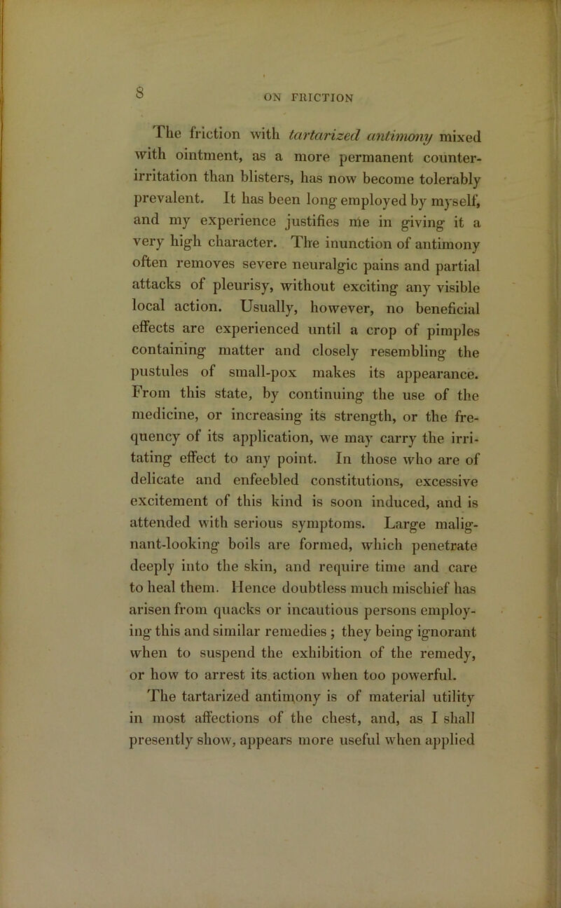 s ON FRICTION The friction with tartarized antimony mixed with ointment, as a more permanent counter- irritation than blisters, has now become tolerably prevalent. It has been long employed by myself, and my experience justifies nie in giving it a very high character. The inunction of antimony often removes severe neuralgic pains and partial attacks of pleurisy, without exciting any visible local action. Usually, however, no beneficial effects are experienced until a crop of pimples containing matter and closely resembling the pustules of small-pox makes its appearance. From this state, by continuing the use of the medicine, or increasing its strength, or the fre- quency of its application, we may carry the irri- tating effect to any point. In those who are of delicate and enfeebled constitutions, excessive excitement of this kind is soon induced, and is attended with serious symptoms. Large malig- nant-looking boils are formed, which penetrate deeply into the skin, and require time and care to heal them. Hence doubtless much mischief has arisen from quacks or incautious persons employ- ing this and similar remedies ; they being ignorant when to suspend the exhibition of the remedy, or how to arrest its action when too powerful. The tartarized antimony is of material utility in most affections of the chest, and, as I shall presently show, appears more useful when applied