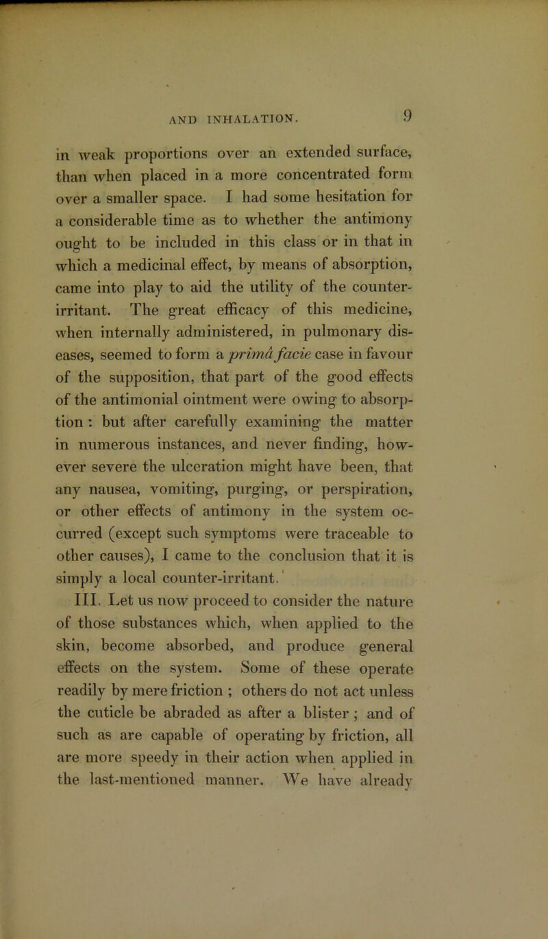 in weak proportions over an extended surface, than when placed in a more concentrated form over a smaller space. I had some hesitation for a considerable time as to whether the antimony ought to be included in this class or in that in which a medicinal effect, by means of absorption, came into play to aid the utility of the counter- irritant. The great efficacy of this medicine, when internally administered, in pulmonary dis- eases, seemed to form a primd facie case in favour of the supposition, that part of the good effects of the antimonial ointment were owing to absorp- tion : but after carefully examining the matter in numerous instances, and never finding, how- ever severe the ulceration might have been, that any nausea, vomiting, purging, or perspiration, or other effects of antimony in the system oc- curred (except such symptoms were traceable to other causes), I came to the conclusion that it is simply a local counter-irritant.' III. Let us now proceed to consider the nature of those substances which, when applied to the skin, become absorbed, and produce general effects on the system. Some of these operate readily by mere friction ; others do not act unless the cuticle be abraded as after a blister ; and of such as are capable of operating by friction, all are more speedy in their action when applied in the last-mentioned manner. We have already