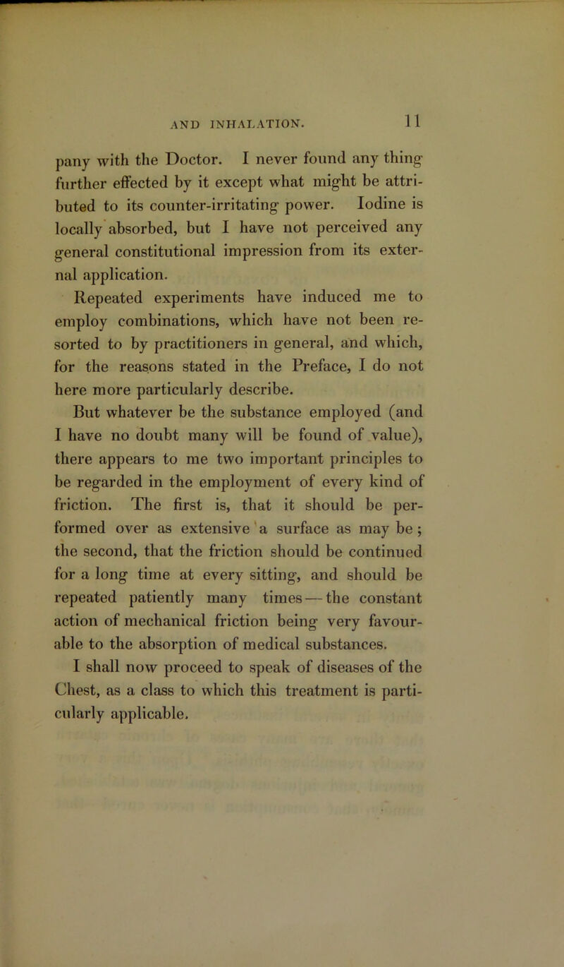 pany with the Doctor. I never found any thing1 further effected by it except what might be attri- buted to its counter-irritating power. Iodine is locally absorbed, but I have not perceived any general constitutional impression from its exter- nal application. Repeated experiments have induced me to employ combinations, which have not been re- sorted to by practitioners in general, and which, for the reasons stated in the Preface, I do not here more particularly describe. But whatever be the substance employed (and I have no doubt many will be found of value), there appears to me two important principles to be regarded in the employment of every kind of friction. The first is, that it should be per- formed over as extensive a surface as may be; the second, that the friction should be continued for a long time at every sitting, and should be repeated patiently many times — the constant action of mechanical friction being very favour- able to the absorption of medical substances. I shall now proceed to speak of diseases of the Chest, as a class to which this treatment is parti- cularly applicable.