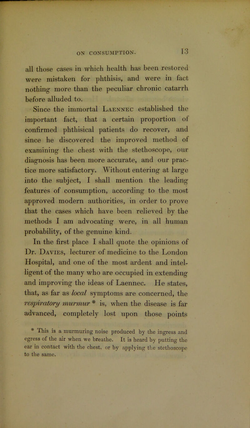 all those cases in which health has been restored were mistaken for phthisis, and were in fact nothing more than the peculiar chronic catarrh before alluded to. Since the immortal Laennec established the important fact, that a certain proportion ol confirmed phthisical patients do recover, and since he discovered the improved method of examining the chest with the stethoscope, our diagnosis has been more accurate, and our prac- tice more satisfactory. Without entering at large into the subject, I shall mention the leading features of consumption, according to the most approved modern authorities, in order to prove that the cases which have been relieved by the methods I am advocating were, in all human probability, of the genuine kind. In the first place I shall quote the opinions of Dr. Davies, lecturer of medicine to the London Hospital, and one of the most ardent and intel- ligent of the many who are occupied in extending and improving the ideas of Laennec. He states, that, as far as local symptoms are concerned, the respiratory murmur * is, when the disease is far advanced, completely lost upon those points * This is a murmuring noise produced by the ingress and egress of the air when we breathe. It is heard by putting the ear in contact with the chest, or by applying the stethoscope to the same.