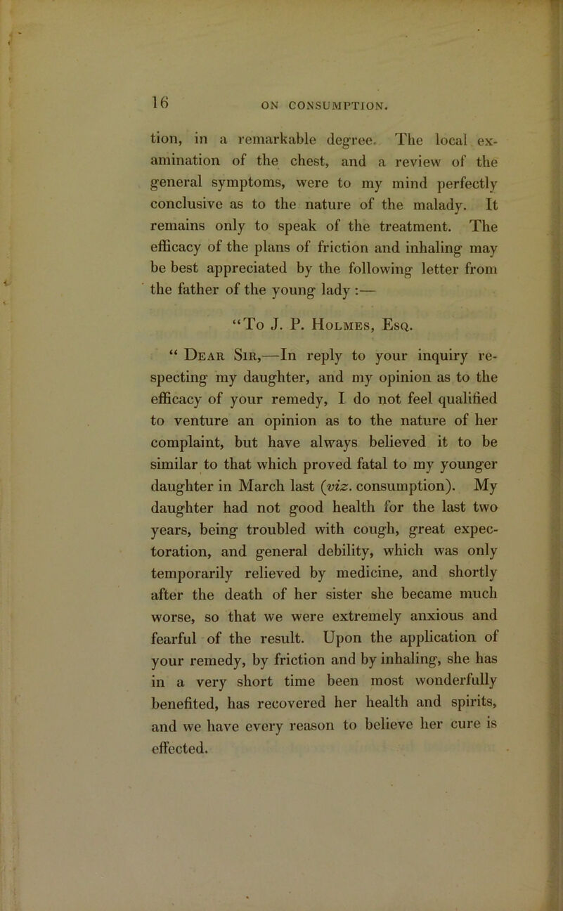 tion, in a remarkable degree. The local ex- amination of the chest, and a review of the general symptoms, were to my mind perfectly conclusive as to the nature of the malady. It remains only to speak of the treatment. The efficacy of the plans of friction and inhaling may be best appreciated by the following letter from the father of the young lady :— “To J. P. Holmes, Esq. “ Dear Sir,—In reply to your inquiry re- specting my daughter, and my opinion as to the efficacy of your remedy, I do not feel qualified to venture an opinion as to the nature of her complaint, but have always believed it to be similar to that which proved fatal to my younger daughter in March last (viz. consumption). My daughter had not good health for the last two years, being troubled with cough, great expec- toration, and general debility, which was only temporarily relieved by medicine, and shortly after the death of her sister she became much worse, so that we were extremely anxious and fearful of the result. Upon the application of your remedy, by friction and by inhaling, she has in a very short time been most wonderfully benefited, has recovered her health and spirits, and we have every reason to believe her cure is effected.