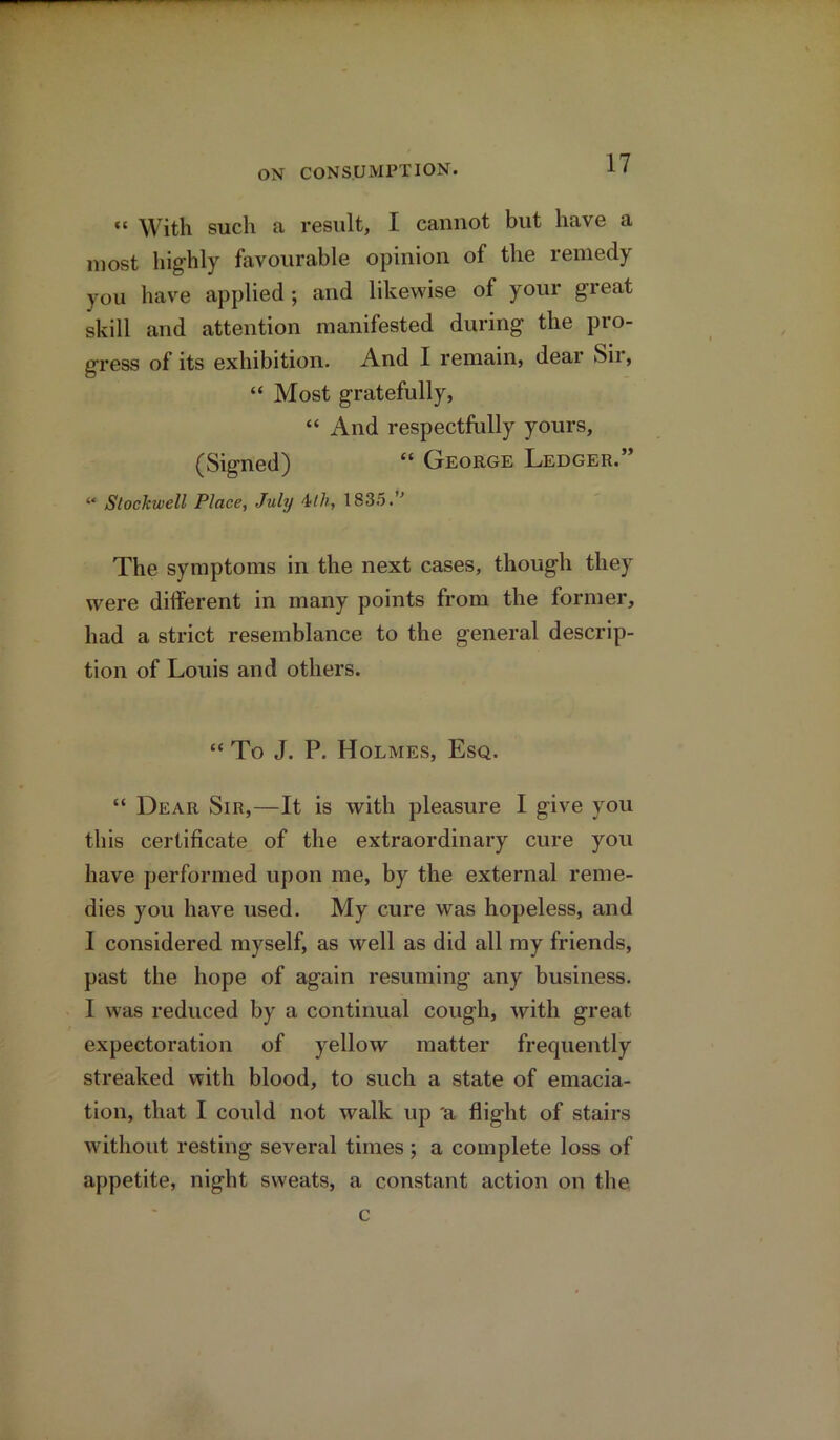 “ With such a result, I cannot but have a most highly favourable opinion of the remedy you have applied ; and likewise of your great skill and attention manifested during the pro- gress of its exhibition. And I remain, dear Sir, “ Most gratefully, “ And respectfully yours, (Signed) “ George Ledger.” “ StocJcwell Place, July 4Ih, 1835.° The symptoms in the next cases, though they were different in many points from the former, had a strict resemblance to the general descrip- tion of Louis and others. “ To J. P. Holmes, Esq. “ Dear Sir,—It is with pleasure I give you this certificate of the extraordinary cure you have performed upon me, by the external reme- dies you have used. My cure was hopeless, and I considered myself, as well as did all my friends, past the hope of again resuming any business. I was reduced by a continual cough, with great expectoration of yellow matter frequently streaked with blood, to such a state of emacia- tion, that I could not walk up 'a flight of stairs without resting several times; a complete loss of appetite, night sweats, a constant action on the c