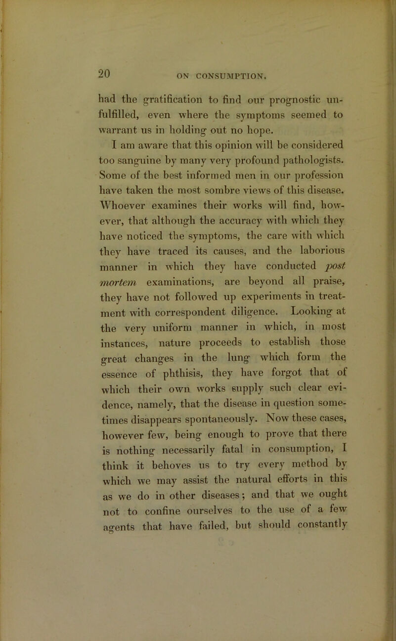 had the gratification to find our prognostic un- fulfilled, even where the symptoms seemed to warrant us in holding out no hope. I am aware that this opinion will be considered too sanguine by many very profound pathologists. Some of the best informed men in our profession have taken the most sombre views of this disease. Whoever examines their works will find, how- ever, that although the accuracy with which they have noticed the symptoms, the care with which they have traced its causes, and the laborious manner in which they have conducted post mortem examinations, are beyond all praise, they have not followed up experiments in treat- ment with correspondent diligence. Looking at the very uniform manner in which, in most instances, nature proceeds to establish those great changes in the lung which form the essence of phthisis, they have forgot that of which their own works supply such clear evi- dence, namely, that the disease in question some- times disappears spontaneously. Now these cases, however few, being enough to prove that there is nothing necessarily fatal in consumption, I think it behoves us to try every method by which we may assist the natural efforts in this as we do in other diseases; and that we ought not to confine ourselves to the use of a few asrents that have failed, but should constantly