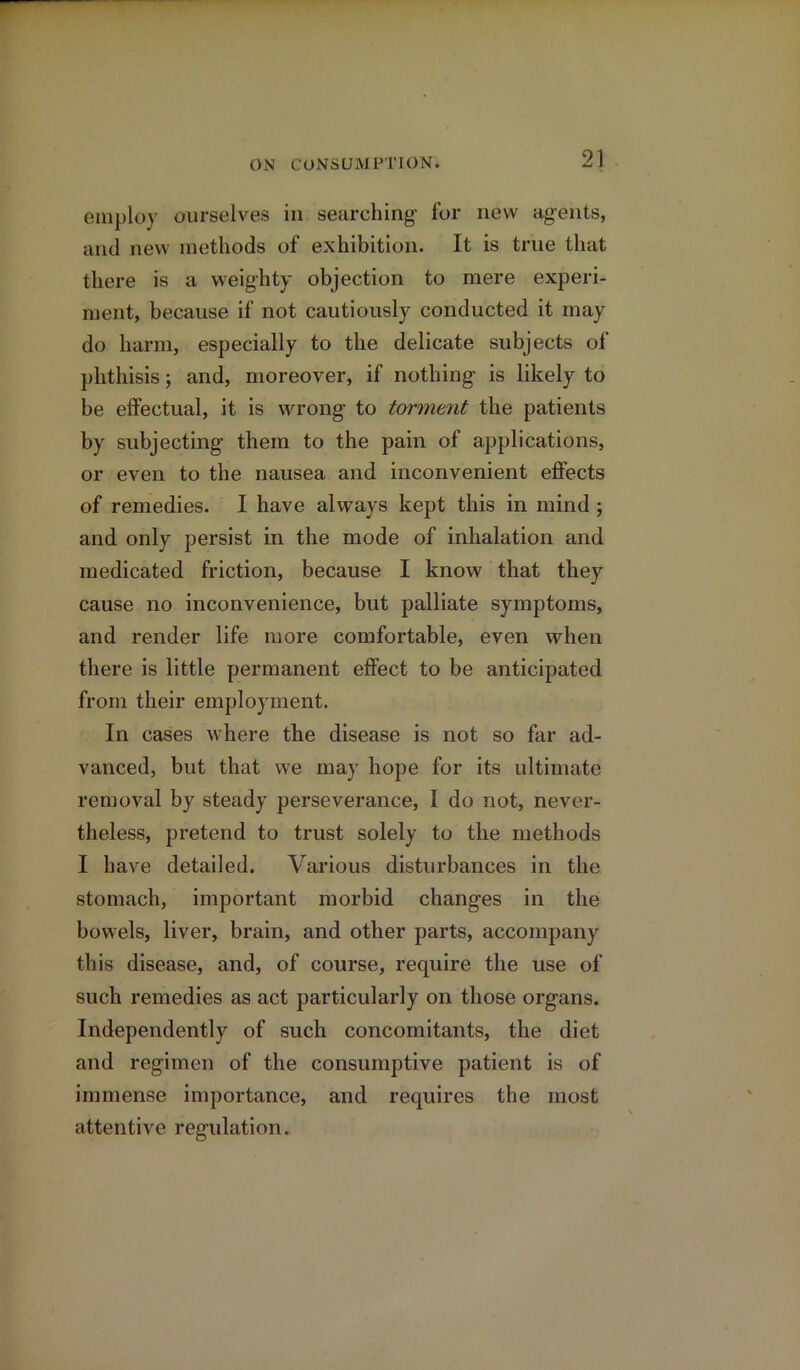 employ ourselves in searching for new agents, and new methods of exhibition. It is true that there is a weighty objection to mere experi- ment, because if not cautiously conducted it may do harm, especially to the delicate subjects of phthisis; and, moreover, if nothing is likely to be effectual, it is wrong to torment the patients by subjecting them to the pain of applications, or even to the nausea and inconvenient effects of remedies. I have always kept this in mind; and only persist in the mode of inhalation and medicated friction, because I know that they cause no inconvenience, but palliate symptoms, and render life more comfortable, even when there is little permanent effect to be anticipated from their employment. In cases where the disease is not so far ad- vanced, but that we may hope for its ultimate removal by steady perseverance, I do not, never- theless, pretend to trust solely to the methods I have detailed. Various disturbances in the stomach, important morbid changes in the bowels, liver, brain, and other parts, accompany this disease, and, of course, require the use of such remedies as act particularly on those organs. Independently of such concomitants, the diet and regimen of the consumptive patient is of immense importance, and requires the most attentive regulation.