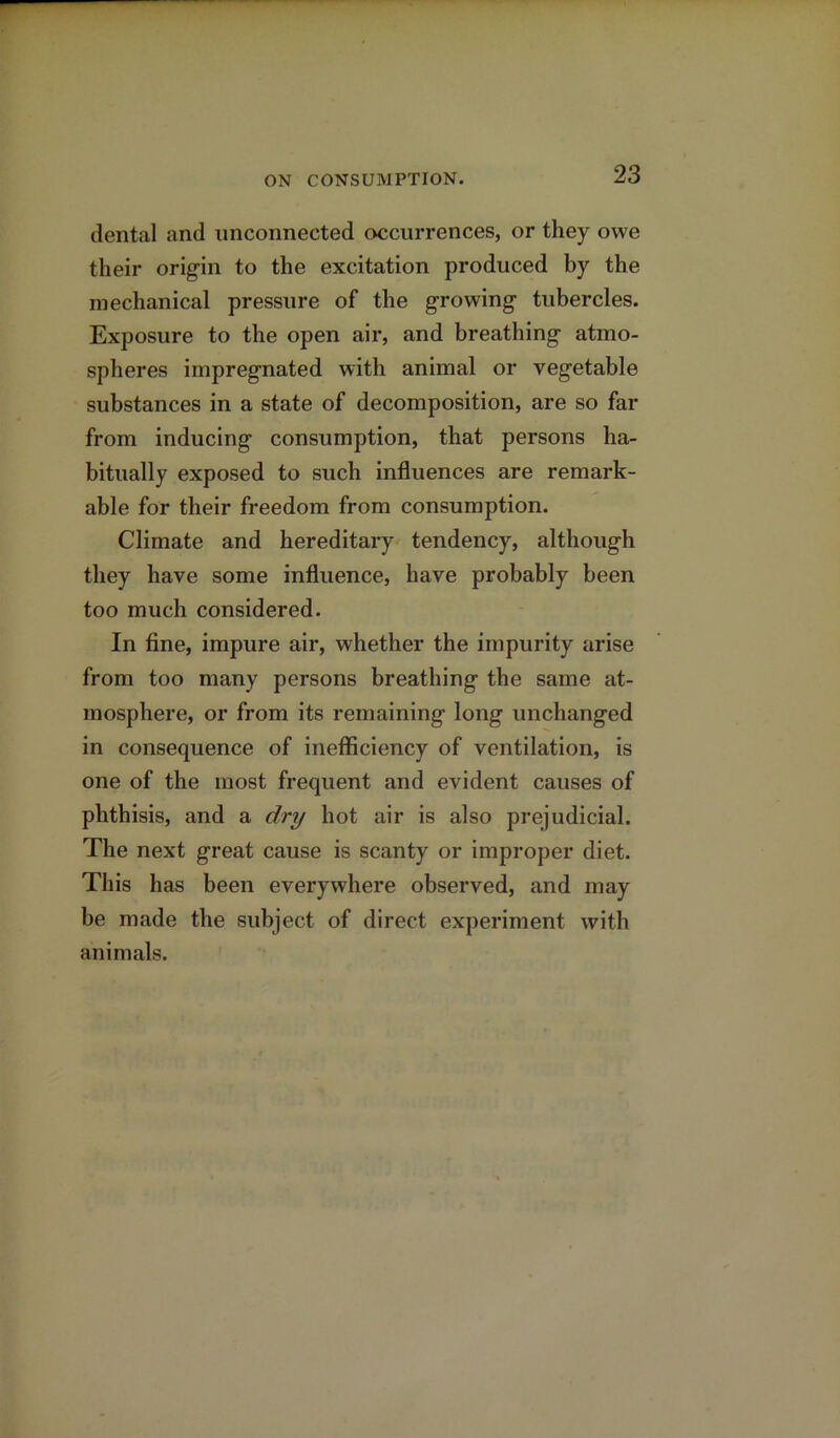 dental and unconnected occurrences, or they owe their origin to the excitation produced by the mechanical pressure of the growing tubercles. Exposure to the open air, and breathing atmo- spheres impregnated with animal or vegetable substances in a state of decomposition, are so far from inducing consumption, that persons ha- bitually exposed to such influences are remark- able for their freedom from consumption. Climate and hereditary tendency, although they have some influence, have probably been too much considered. In fine, impure air, whether the impurity arise from too many persons breathing the same at- mosphere, or from its remaining long unchanged in consequence of inefficiency of ventilation, is one of the most frequent and evident causes of phthisis, and a dry hot air is also prejudicial. The next great cause is scanty or improper diet. This has been everywhere observed, and may be made the subject of direct experiment with animals.