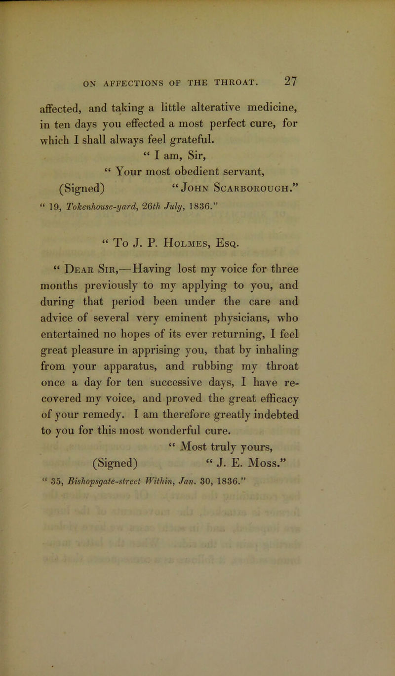 affected, and taking a little alterative medicine, in ten days you effected a most perfect cure, for which I shall always feel grateful. “ I am, Sir, “ Your most obedient servant, (Signed) “John Scarborough.” “ 19, Tokenhousc-yard, 26th July, 1836.” “ To J. P. Holmes, Esq. “ Dear Sir,—Having lost my voice for three months previously to my applying to you, and during that period been under the care and advice of several very eminent physicians, who entertained no hopes of its ever returning, I feel great pleasure in apprising you, that by inhaling from your apparatus, and rubbing my throat once a day for ten successive days, I have re- covered my voice, and proved the great efficacy of your remedy. I am therefore greatly indebted to you for this most wonderful cure. “ Most truly yours, (Signed) “ J. E. Moss.” “ 35, Bishopsgate-street Within, Jan. 30, 1836.”