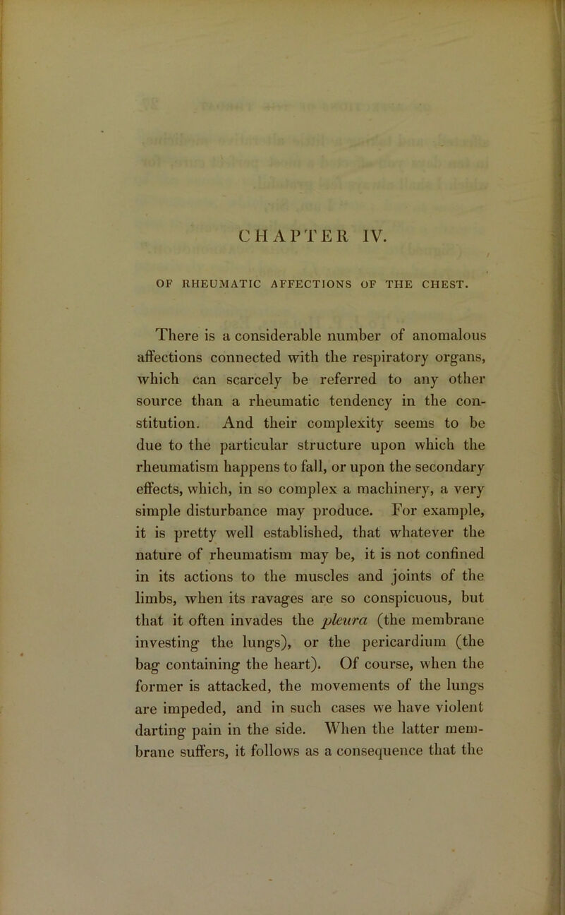 OF RHEUMATIC AFFECTIONS OF THE CHEST. There is a considerable number of anomalous affections connected with the respiratory organs, which can scarcely be referred to any other source than a rheumatic tendency in the con- stitution. And their complexity seems to be due to the particular structure upon which the rheumatism happens to fall, or upon the secondary effects, which, in so complex a machinery, a very simple disturbance may produce. For example, it is pretty well established, that whatever the nature of rheumatism may be, it is not confined in its actions to the muscles and joints of the limbs, when its ravages are so conspicuous, but that it often invades the pleura (the membrane investing the lungs), or the pericardium (the bag containing the heart). Of course, when the former is attacked, the movements of the lungs are impeded, and in such cases we have violent darting pain in the side. When the latter mem- brane suffers, it follows as a consequence that the