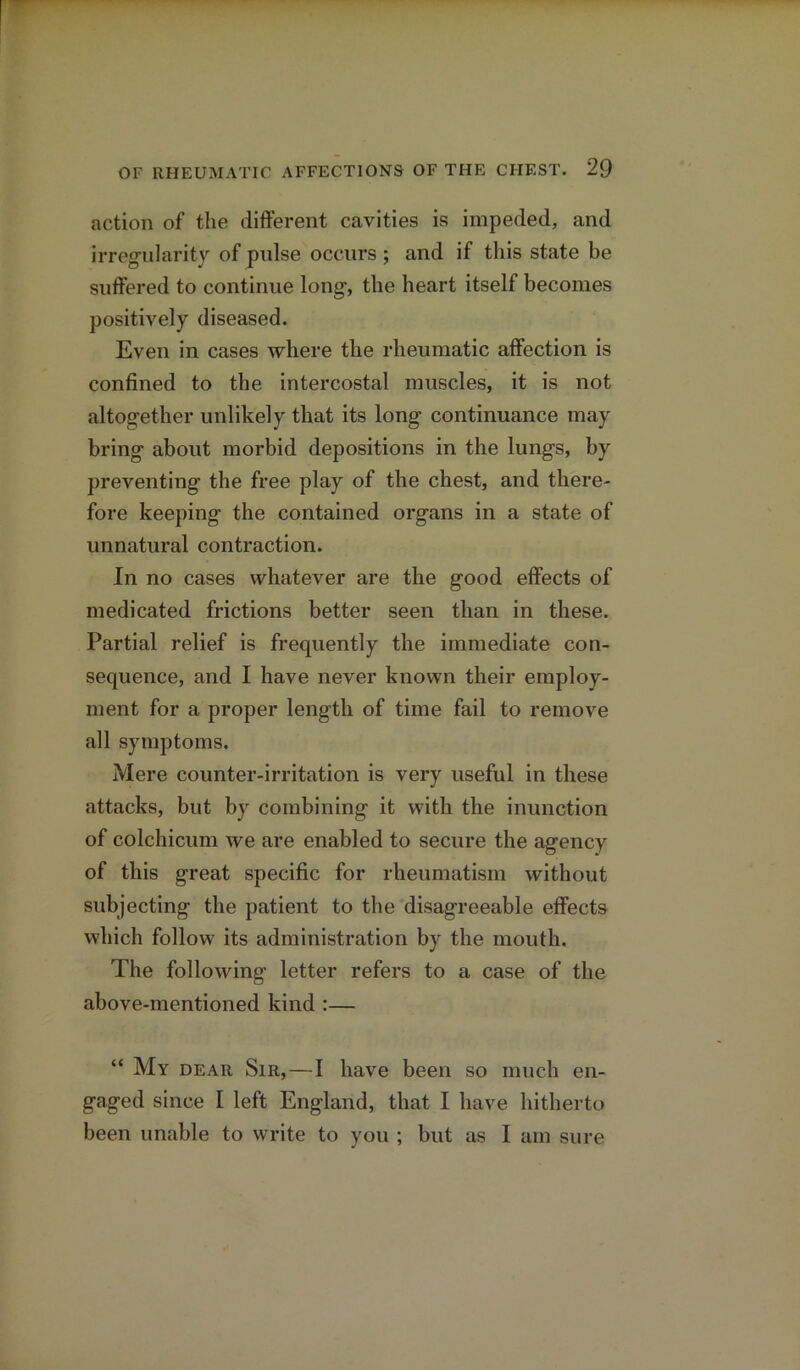 action of the different cavities is impeded, and irregularity of pulse occurs ; and if this state be suffered to continue long, the heart itself becomes positively diseased. Even in cases where the rheumatic affection is confined to the intercostal muscles, it is not altogether unlikely that its long continuance may bring about morbid depositions in the lungs, by preventing the free play of the chest, and there- fore keeping the contained organs in a state of unnatural contraction. In no cases whatever are the good effects of medicated frictions better seen than in these. Partial relief is frequently the immediate con- sequence, and I have never known their employ- ment for a proper length of time fail to remove all symptoms. Mere counter-irritation is very useful in these attacks, but by combining it with the inunction of colchicum we are enabled to secure the agency of this great specific for rheumatism without subjecting the patient to the disagreeable effects which follow its administration by the mouth. The following letter refers to a case of the above-mentioned kind :— “ My dear Sir,—I have been so much en- gaged since I left England, that I have hitherto been unable to write to you ; but as I am sure