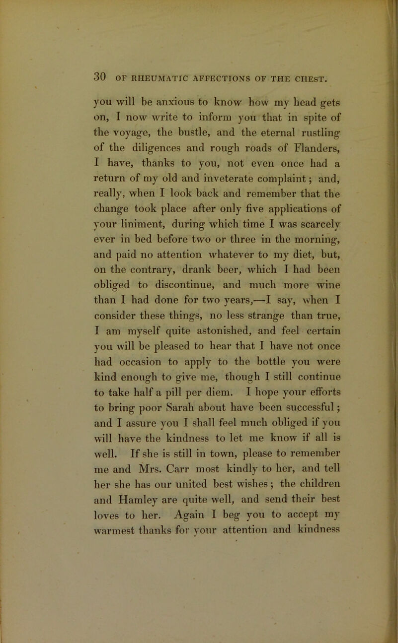 you will be anxious to know bow my head gets on, I now write to inform you that in spite of the voyage, the bustle, and the eternal rustling of the diligences and rough roads of Flanders, I have, thanks to you, not even once had a return of my old and inveterate complaint; and, really, when I look back and remember that the change took place after only five applications of your liniment, during which time I was scarcely ever in bed before two or three in the morning, and paid no attention whatever to my diet, but, on the contrary, drank beer, which I had been obliged to discontinue, and much more wine than I had done for two years,—I say, when I consider these things, no less strange than true, I am myself quite astonished, and feel certain you will be pleased to hear that I have not once had occasion to apply to the bottle you were kind enough to give me, though I still continue to take half a pill per diem. I hope your efforts to bring poor Sarah about have been successful; and I assure you I shall feel much obliged if you will have the kindness to let me know if all is well. If she is still in town, please to remember me and Mrs. Carr most kindly to her, and tell her she has our united best wishes; the children and Hamley are quite well, and send their best loves to her. Again I beg you to accept my warmest thanks for your attention and kindness