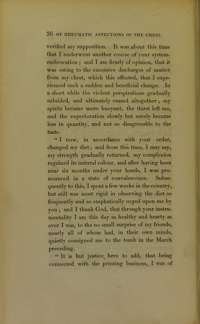 verified my supposition. It was about this time that I underwent another course of your system- embrocation ; and I am firmly of opinion, that it was owing1 to the excessive discharges of matter from my chest, which this effected, that I expe- rienced such a sudden and beneficial change. In a short while the violent perspirations gradually subsided, and ultimately ceased altogether •, my spirits became more buoyant, the thirst left me, and the expectoration slowly but surely became less in quantity, and not so disagreeable to the taste. “ I now, in accordance with your order, changed my diet; and from this time, I may say, my strength gradually returned, my complexion regained its natural colour, and after having been near six months under your hands, I was pro- nounced in a state of convalescence. Subse- quently to this, I spent a few weeks in the country, but still was most rigid in observing the diet so frequently and so emphatically urged upon me by you ; and I thank God, that through your instru- mentality I am this day as healthy and hearty as ever I was, to the no small surprise of my friends, nearly all of whom had, in their own minds, quietly consigned me to the tomb in the March preceding. “ It is but justice^ here to add, that being connected with the printing business,. I was of